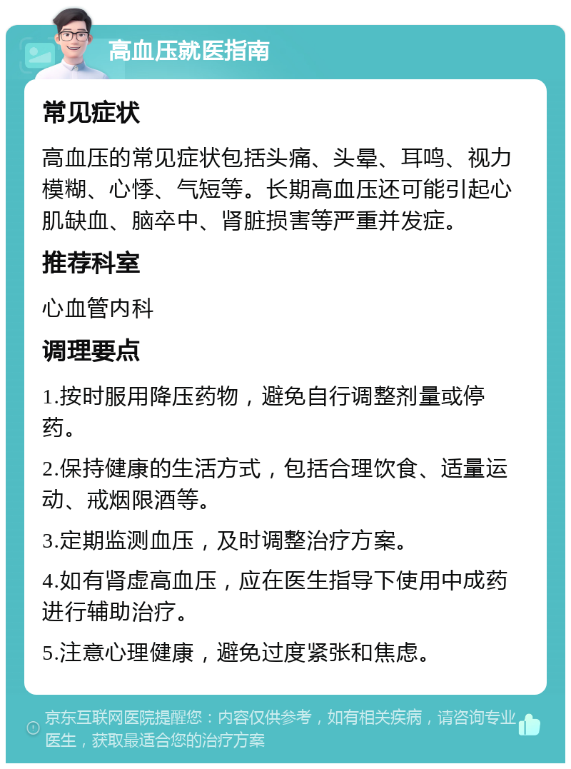 高血压就医指南 常见症状 高血压的常见症状包括头痛、头晕、耳鸣、视力模糊、心悸、气短等。长期高血压还可能引起心肌缺血、脑卒中、肾脏损害等严重并发症。 推荐科室 心血管内科 调理要点 1.按时服用降压药物，避免自行调整剂量或停药。 2.保持健康的生活方式，包括合理饮食、适量运动、戒烟限酒等。 3.定期监测血压，及时调整治疗方案。 4.如有肾虚高血压，应在医生指导下使用中成药进行辅助治疗。 5.注意心理健康，避免过度紧张和焦虑。