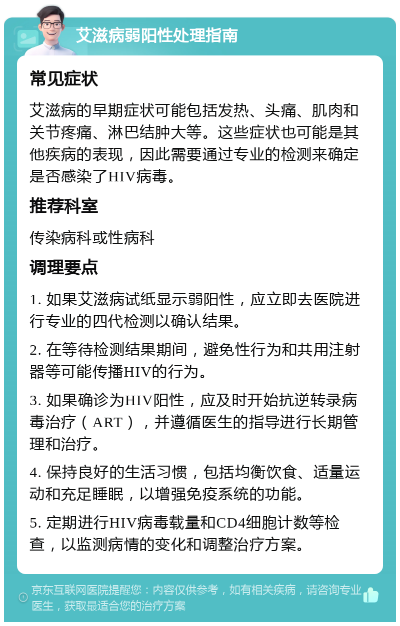 艾滋病弱阳性处理指南 常见症状 艾滋病的早期症状可能包括发热、头痛、肌肉和关节疼痛、淋巴结肿大等。这些症状也可能是其他疾病的表现，因此需要通过专业的检测来确定是否感染了HIV病毒。 推荐科室 传染病科或性病科 调理要点 1. 如果艾滋病试纸显示弱阳性，应立即去医院进行专业的四代检测以确认结果。 2. 在等待检测结果期间，避免性行为和共用注射器等可能传播HIV的行为。 3. 如果确诊为HIV阳性，应及时开始抗逆转录病毒治疗（ART），并遵循医生的指导进行长期管理和治疗。 4. 保持良好的生活习惯，包括均衡饮食、适量运动和充足睡眠，以增强免疫系统的功能。 5. 定期进行HIV病毒载量和CD4细胞计数等检查，以监测病情的变化和调整治疗方案。