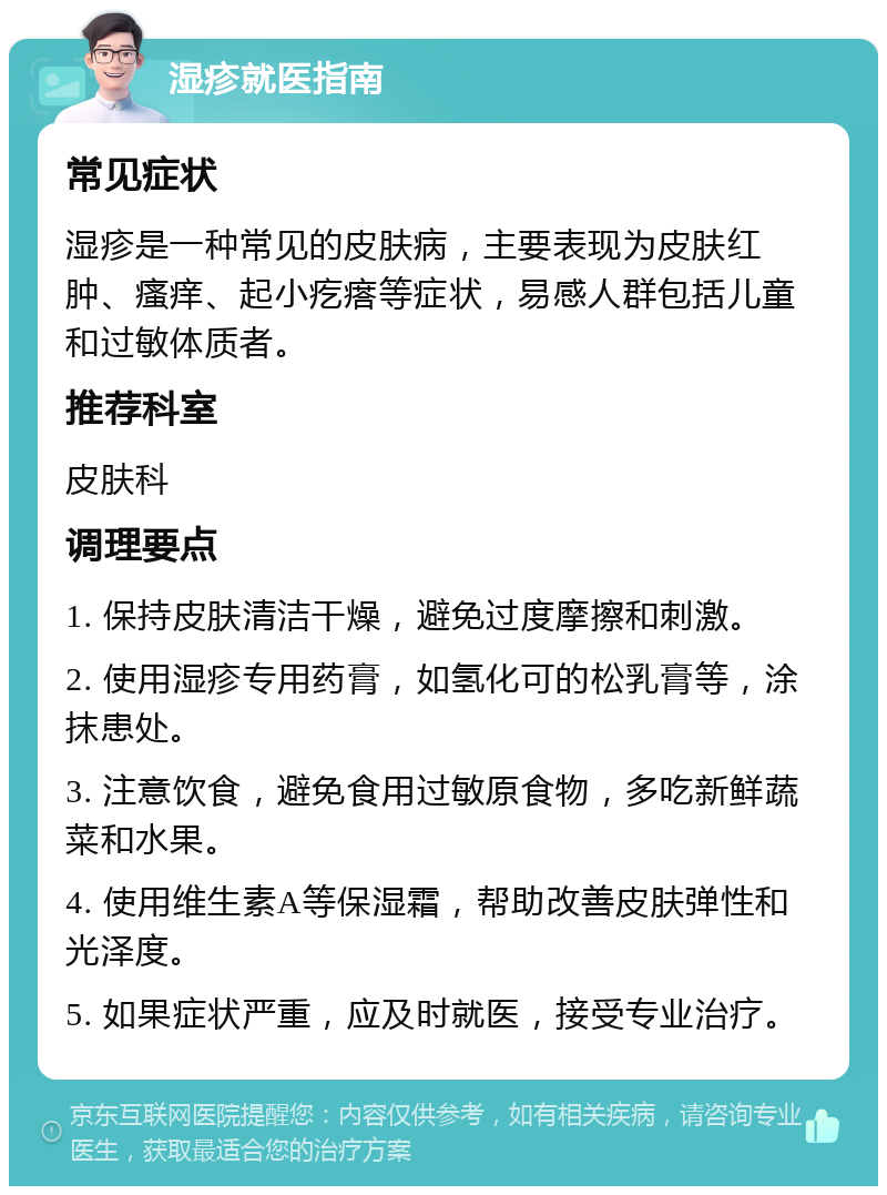 湿疹就医指南 常见症状 湿疹是一种常见的皮肤病，主要表现为皮肤红肿、瘙痒、起小疙瘩等症状，易感人群包括儿童和过敏体质者。 推荐科室 皮肤科 调理要点 1. 保持皮肤清洁干燥，避免过度摩擦和刺激。 2. 使用湿疹专用药膏，如氢化可的松乳膏等，涂抹患处。 3. 注意饮食，避免食用过敏原食物，多吃新鲜蔬菜和水果。 4. 使用维生素A等保湿霜，帮助改善皮肤弹性和光泽度。 5. 如果症状严重，应及时就医，接受专业治疗。