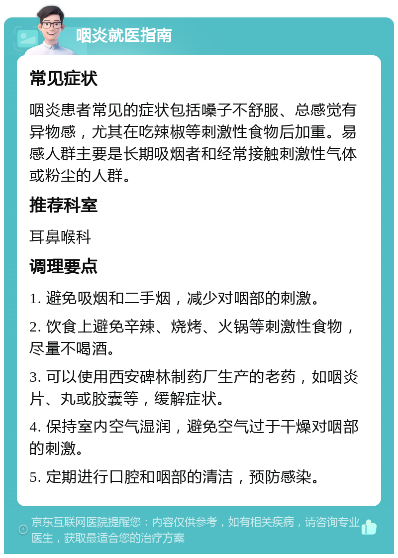 咽炎就医指南 常见症状 咽炎患者常见的症状包括嗓子不舒服、总感觉有异物感，尤其在吃辣椒等刺激性食物后加重。易感人群主要是长期吸烟者和经常接触刺激性气体或粉尘的人群。 推荐科室 耳鼻喉科 调理要点 1. 避免吸烟和二手烟，减少对咽部的刺激。 2. 饮食上避免辛辣、烧烤、火锅等刺激性食物，尽量不喝酒。 3. 可以使用西安碑林制药厂生产的老药，如咽炎片、丸或胶囊等，缓解症状。 4. 保持室内空气湿润，避免空气过于干燥对咽部的刺激。 5. 定期进行口腔和咽部的清洁，预防感染。