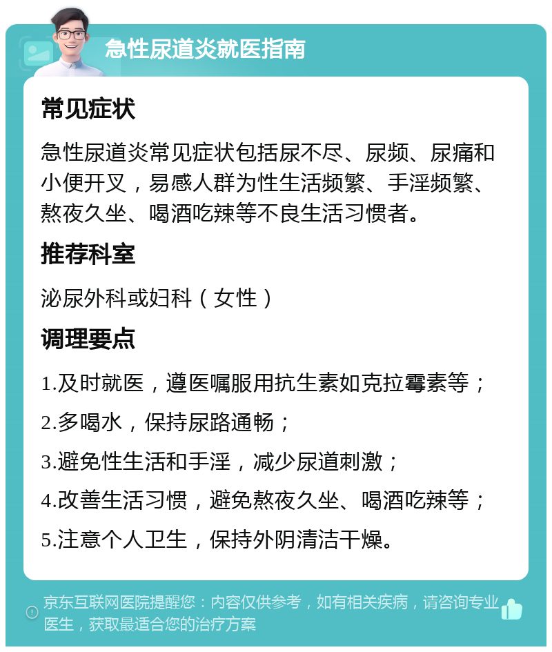 急性尿道炎就医指南 常见症状 急性尿道炎常见症状包括尿不尽、尿频、尿痛和小便开叉，易感人群为性生活频繁、手淫频繁、熬夜久坐、喝酒吃辣等不良生活习惯者。 推荐科室 泌尿外科或妇科（女性） 调理要点 1.及时就医，遵医嘱服用抗生素如克拉霉素等； 2.多喝水，保持尿路通畅； 3.避免性生活和手淫，减少尿道刺激； 4.改善生活习惯，避免熬夜久坐、喝酒吃辣等； 5.注意个人卫生，保持外阴清洁干燥。