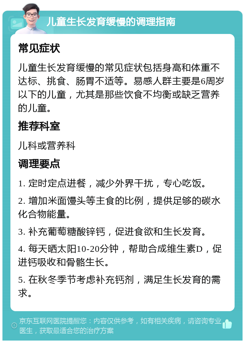 儿童生长发育缓慢的调理指南 常见症状 儿童生长发育缓慢的常见症状包括身高和体重不达标、挑食、肠胃不适等。易感人群主要是6周岁以下的儿童，尤其是那些饮食不均衡或缺乏营养的儿童。 推荐科室 儿科或营养科 调理要点 1. 定时定点进餐，减少外界干扰，专心吃饭。 2. 增加米面馒头等主食的比例，提供足够的碳水化合物能量。 3. 补充葡萄糖酸锌钙，促进食欲和生长发育。 4. 每天晒太阳10-20分钟，帮助合成维生素D，促进钙吸收和骨骼生长。 5. 在秋冬季节考虑补充钙剂，满足生长发育的需求。