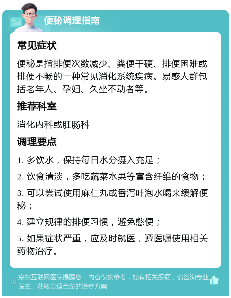 便秘调理指南 常见症状 便秘是指排便次数减少、粪便干硬、排便困难或排便不畅的一种常见消化系统疾病。易感人群包括老年人、孕妇、久坐不动者等。 推荐科室 消化内科或肛肠科 调理要点 1. 多饮水，保持每日水分摄入充足； 2. 饮食清淡，多吃蔬菜水果等富含纤维的食物； 3. 可以尝试使用麻仁丸或番泻叶泡水喝来缓解便秘； 4. 建立规律的排便习惯，避免憋便； 5. 如果症状严重，应及时就医，遵医嘱使用相关药物治疗。