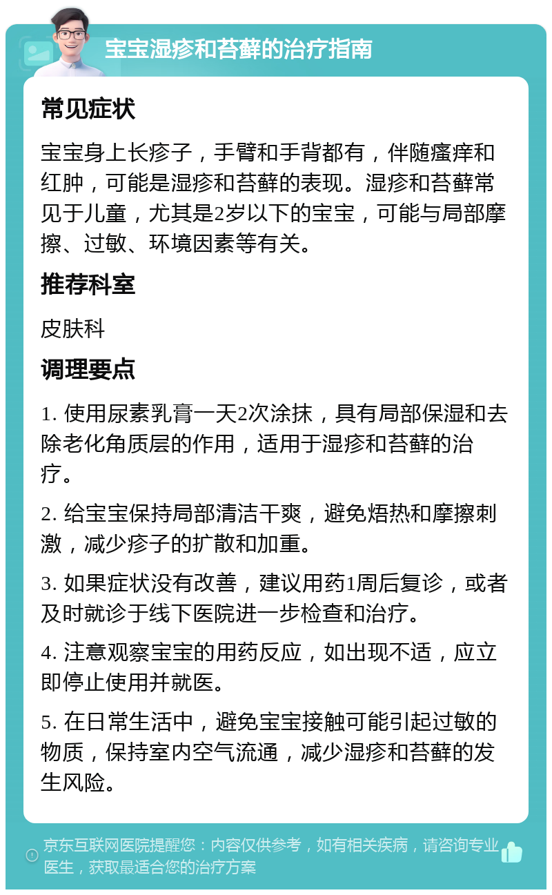 宝宝湿疹和苔藓的治疗指南 常见症状 宝宝身上长疹子，手臂和手背都有，伴随瘙痒和红肿，可能是湿疹和苔藓的表现。湿疹和苔藓常见于儿童，尤其是2岁以下的宝宝，可能与局部摩擦、过敏、环境因素等有关。 推荐科室 皮肤科 调理要点 1. 使用尿素乳膏一天2次涂抹，具有局部保湿和去除老化角质层的作用，适用于湿疹和苔藓的治疗。 2. 给宝宝保持局部清洁干爽，避免焐热和摩擦刺激，减少疹子的扩散和加重。 3. 如果症状没有改善，建议用药1周后复诊，或者及时就诊于线下医院进一步检查和治疗。 4. 注意观察宝宝的用药反应，如出现不适，应立即停止使用并就医。 5. 在日常生活中，避免宝宝接触可能引起过敏的物质，保持室内空气流通，减少湿疹和苔藓的发生风险。