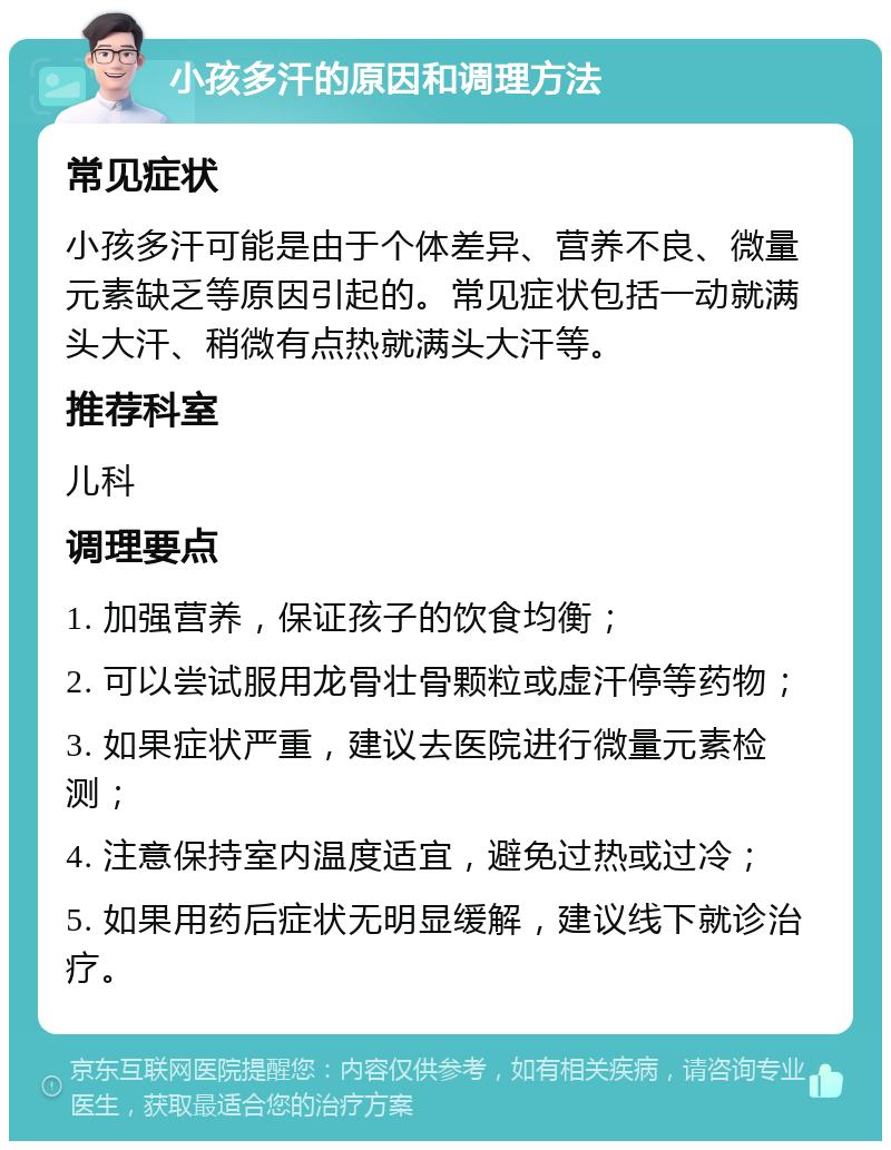 小孩多汗的原因和调理方法 常见症状 小孩多汗可能是由于个体差异、营养不良、微量元素缺乏等原因引起的。常见症状包括一动就满头大汗、稍微有点热就满头大汗等。 推荐科室 儿科 调理要点 1. 加强营养，保证孩子的饮食均衡； 2. 可以尝试服用龙骨壮骨颗粒或虚汗停等药物； 3. 如果症状严重，建议去医院进行微量元素检测； 4. 注意保持室内温度适宜，避免过热或过冷； 5. 如果用药后症状无明显缓解，建议线下就诊治疗。