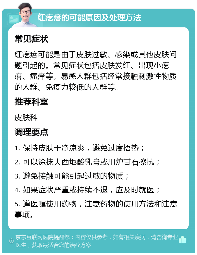 红疙瘩的可能原因及处理方法 常见症状 红疙瘩可能是由于皮肤过敏、感染或其他皮肤问题引起的。常见症状包括皮肤发红、出现小疙瘩、瘙痒等。易感人群包括经常接触刺激性物质的人群、免疫力较低的人群等。 推荐科室 皮肤科 调理要点 1. 保持皮肤干净凉爽，避免过度捂热； 2. 可以涂抹夫西地酸乳膏或用炉甘石擦拭； 3. 避免接触可能引起过敏的物质； 4. 如果症状严重或持续不退，应及时就医； 5. 遵医嘱使用药物，注意药物的使用方法和注意事项。