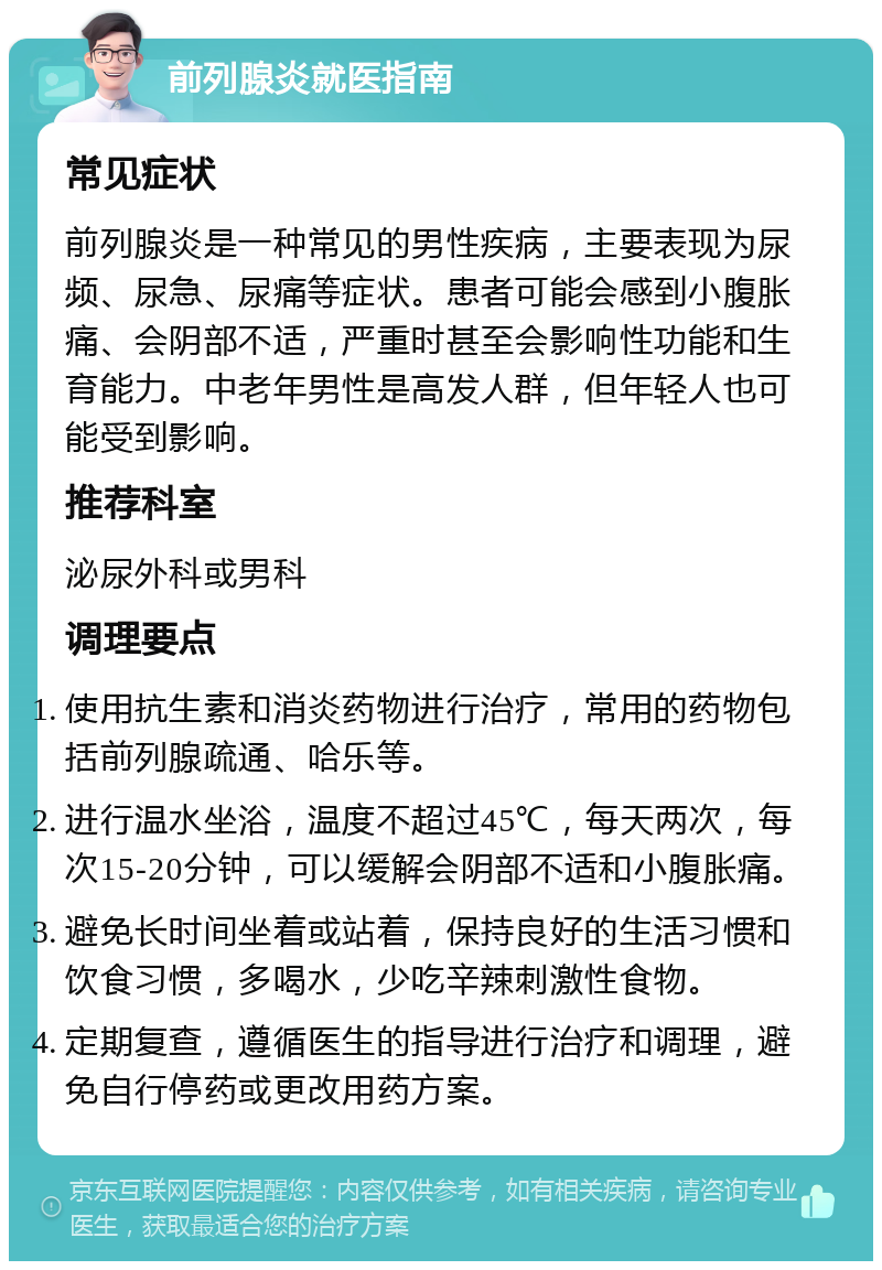 前列腺炎就医指南 常见症状 前列腺炎是一种常见的男性疾病，主要表现为尿频、尿急、尿痛等症状。患者可能会感到小腹胀痛、会阴部不适，严重时甚至会影响性功能和生育能力。中老年男性是高发人群，但年轻人也可能受到影响。 推荐科室 泌尿外科或男科 调理要点 使用抗生素和消炎药物进行治疗，常用的药物包括前列腺疏通、哈乐等。 进行温水坐浴，温度不超过45℃，每天两次，每次15-20分钟，可以缓解会阴部不适和小腹胀痛。 避免长时间坐着或站着，保持良好的生活习惯和饮食习惯，多喝水，少吃辛辣刺激性食物。 定期复查，遵循医生的指导进行治疗和调理，避免自行停药或更改用药方案。