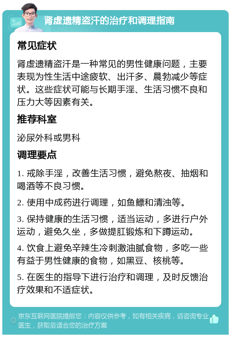 肾虚遗精盗汗的治疗和调理指南 常见症状 肾虚遗精盗汗是一种常见的男性健康问题，主要表现为性生活中途疲软、出汗多、晨勃减少等症状。这些症状可能与长期手淫、生活习惯不良和压力大等因素有关。 推荐科室 泌尿外科或男科 调理要点 1. 戒除手淫，改善生活习惯，避免熬夜、抽烟和喝酒等不良习惯。 2. 使用中成药进行调理，如鱼鳔和清浊等。 3. 保持健康的生活习惯，适当运动，多进行户外运动，避免久坐，多做提肛锻炼和下蹲运动。 4. 饮食上避免辛辣生冷刺激油腻食物，多吃一些有益于男性健康的食物，如黑豆、核桃等。 5. 在医生的指导下进行治疗和调理，及时反馈治疗效果和不适症状。