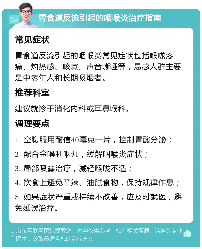 胃食道反流引起的咽喉炎治疗指南 常见症状 胃食道反流引起的咽喉炎常见症状包括喉咙疼痛、灼热感、咳嗽、声音嘶哑等，易感人群主要是中老年人和长期吸烟者。 推荐科室 建议就诊于消化内科或耳鼻喉科。 调理要点 1. 空腹服用耐信40毫克一片，控制胃酸分泌； 2. 配合金嗓利咽丸，缓解咽喉炎症状； 3. 局部喷雾治疗，减轻喉咙不适； 4. 饮食上避免辛辣、油腻食物，保持规律作息； 5. 如果症状严重或持续不改善，应及时就医，避免延误治疗。