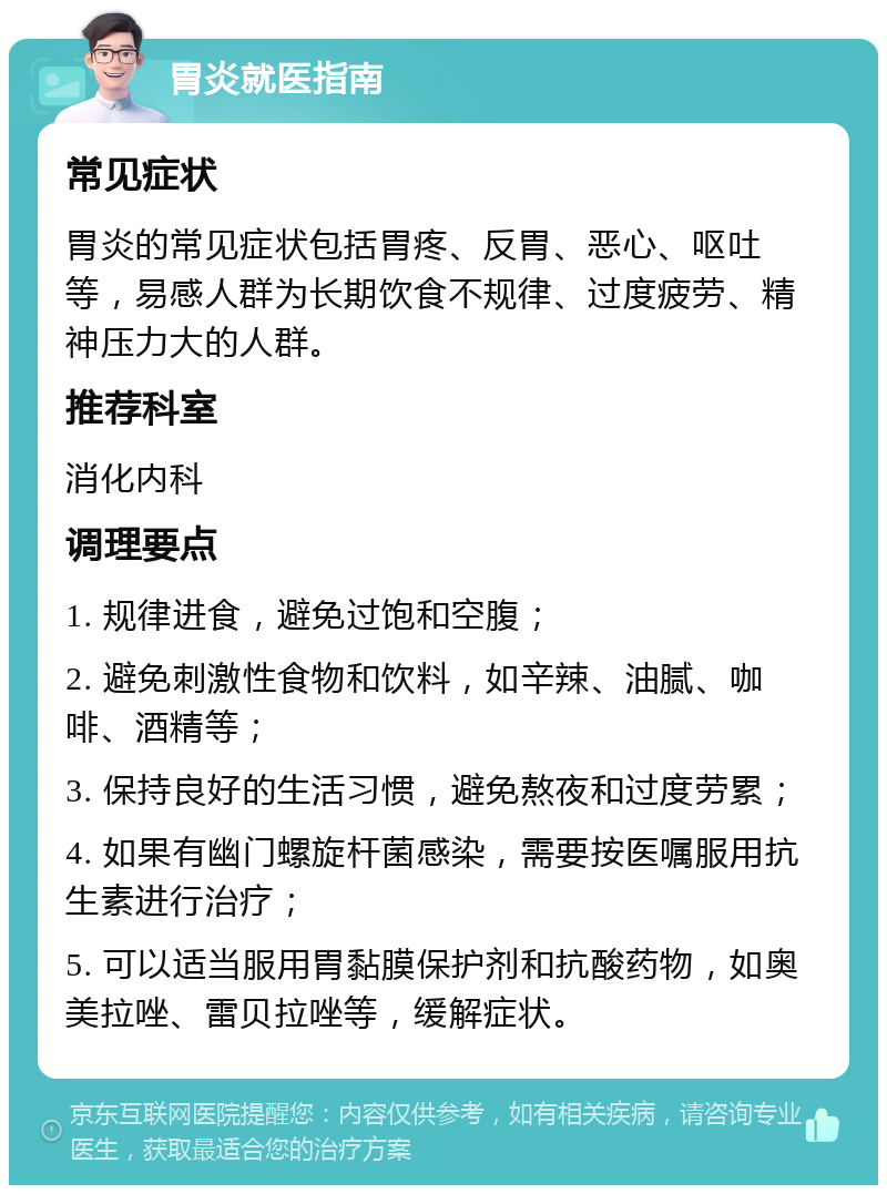 胃炎就医指南 常见症状 胃炎的常见症状包括胃疼、反胃、恶心、呕吐等，易感人群为长期饮食不规律、过度疲劳、精神压力大的人群。 推荐科室 消化内科 调理要点 1. 规律进食，避免过饱和空腹； 2. 避免刺激性食物和饮料，如辛辣、油腻、咖啡、酒精等； 3. 保持良好的生活习惯，避免熬夜和过度劳累； 4. 如果有幽门螺旋杆菌感染，需要按医嘱服用抗生素进行治疗； 5. 可以适当服用胃黏膜保护剂和抗酸药物，如奥美拉唑、雷贝拉唑等，缓解症状。