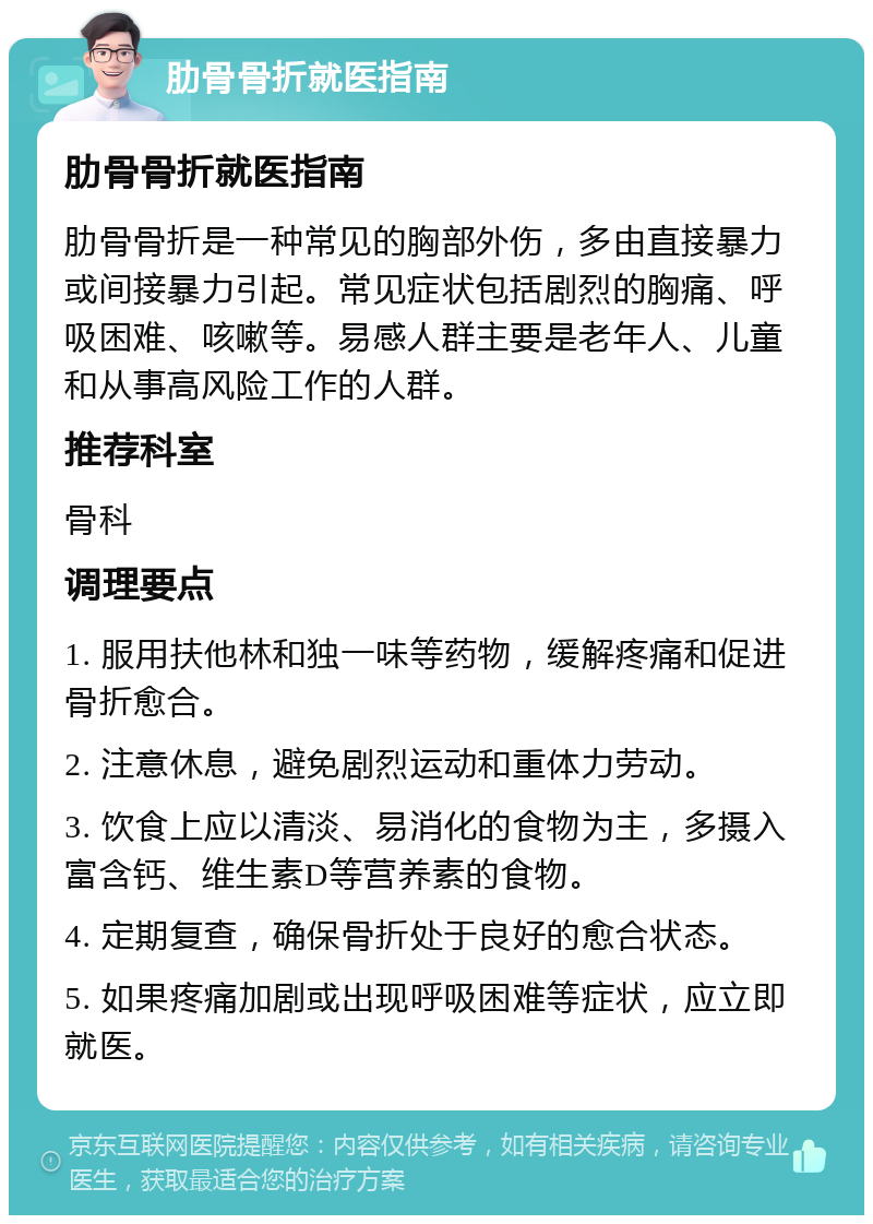 肋骨骨折就医指南 肋骨骨折就医指南 肋骨骨折是一种常见的胸部外伤，多由直接暴力或间接暴力引起。常见症状包括剧烈的胸痛、呼吸困难、咳嗽等。易感人群主要是老年人、儿童和从事高风险工作的人群。 推荐科室 骨科 调理要点 1. 服用扶他林和独一味等药物，缓解疼痛和促进骨折愈合。 2. 注意休息，避免剧烈运动和重体力劳动。 3. 饮食上应以清淡、易消化的食物为主，多摄入富含钙、维生素D等营养素的食物。 4. 定期复查，确保骨折处于良好的愈合状态。 5. 如果疼痛加剧或出现呼吸困难等症状，应立即就医。