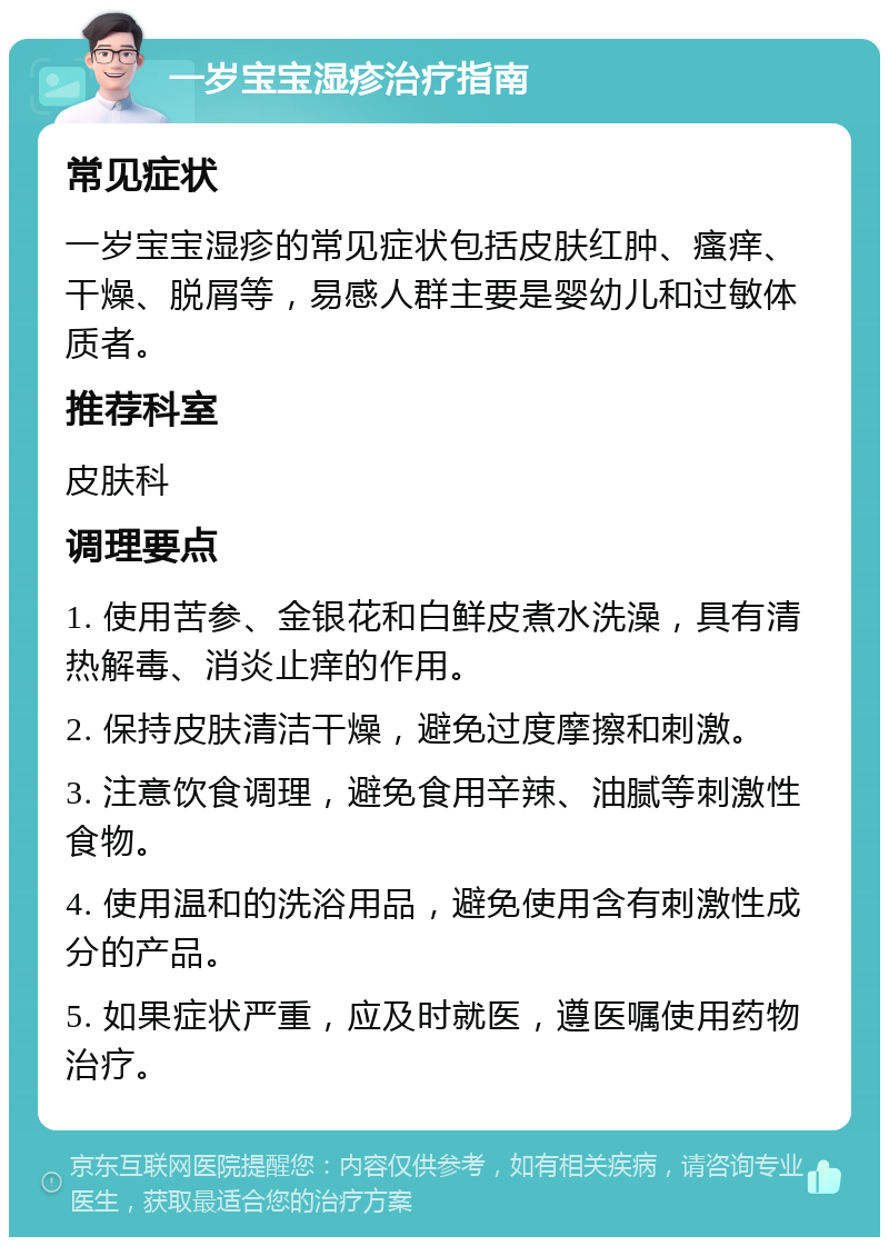 一岁宝宝湿疹治疗指南 常见症状 一岁宝宝湿疹的常见症状包括皮肤红肿、瘙痒、干燥、脱屑等，易感人群主要是婴幼儿和过敏体质者。 推荐科室 皮肤科 调理要点 1. 使用苦参、金银花和白鲜皮煮水洗澡，具有清热解毒、消炎止痒的作用。 2. 保持皮肤清洁干燥，避免过度摩擦和刺激。 3. 注意饮食调理，避免食用辛辣、油腻等刺激性食物。 4. 使用温和的洗浴用品，避免使用含有刺激性成分的产品。 5. 如果症状严重，应及时就医，遵医嘱使用药物治疗。