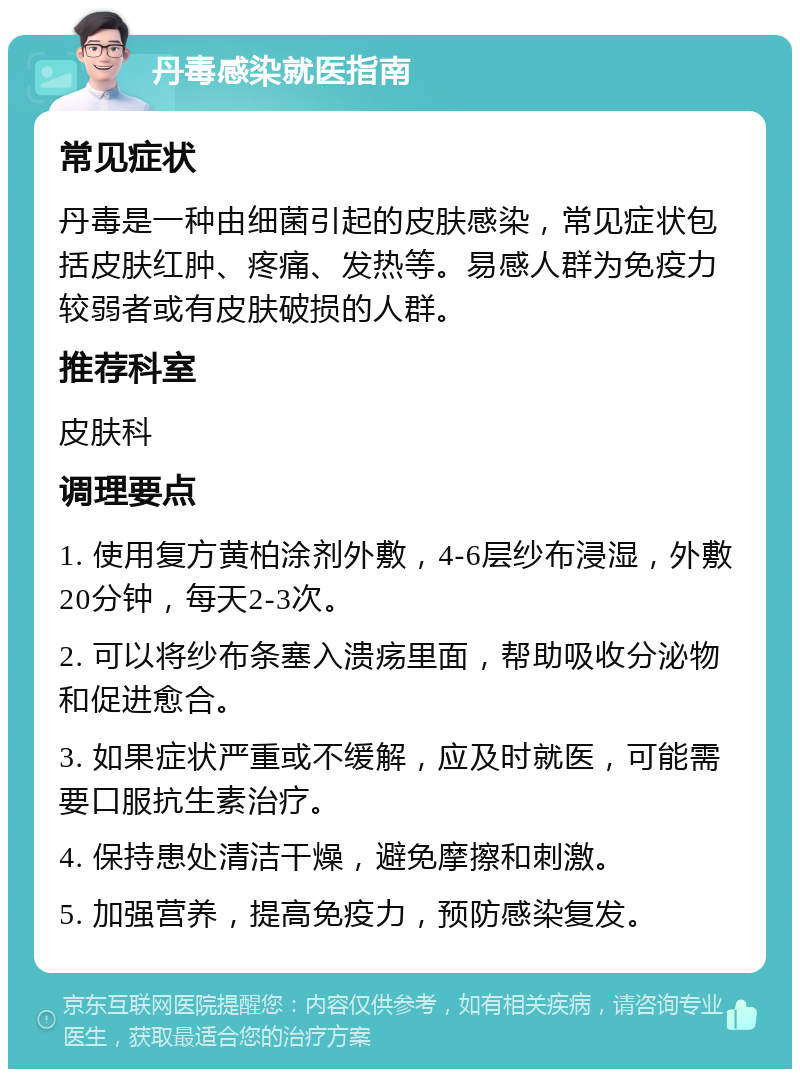 丹毒感染就医指南 常见症状 丹毒是一种由细菌引起的皮肤感染，常见症状包括皮肤红肿、疼痛、发热等。易感人群为免疫力较弱者或有皮肤破损的人群。 推荐科室 皮肤科 调理要点 1. 使用复方黄柏涂剂外敷，4-6层纱布浸湿，外敷20分钟，每天2-3次。 2. 可以将纱布条塞入溃疡里面，帮助吸收分泌物和促进愈合。 3. 如果症状严重或不缓解，应及时就医，可能需要口服抗生素治疗。 4. 保持患处清洁干燥，避免摩擦和刺激。 5. 加强营养，提高免疫力，预防感染复发。