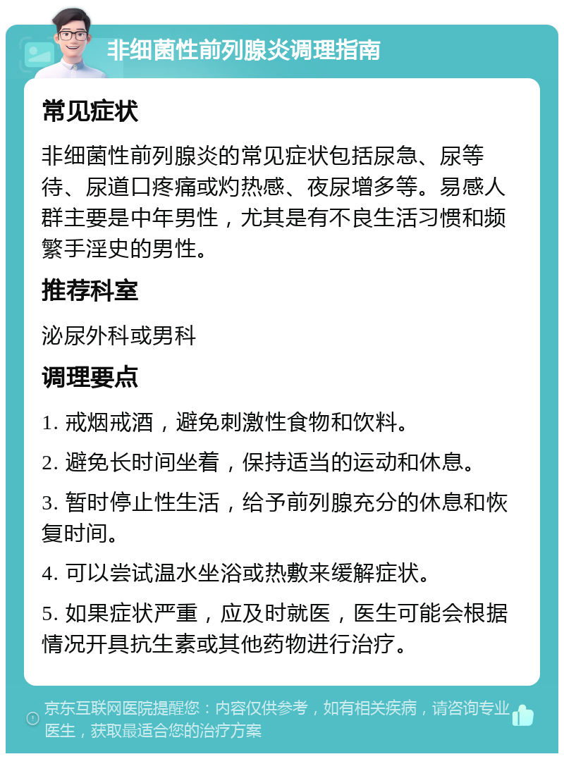 非细菌性前列腺炎调理指南 常见症状 非细菌性前列腺炎的常见症状包括尿急、尿等待、尿道口疼痛或灼热感、夜尿增多等。易感人群主要是中年男性，尤其是有不良生活习惯和频繁手淫史的男性。 推荐科室 泌尿外科或男科 调理要点 1. 戒烟戒酒，避免刺激性食物和饮料。 2. 避免长时间坐着，保持适当的运动和休息。 3. 暂时停止性生活，给予前列腺充分的休息和恢复时间。 4. 可以尝试温水坐浴或热敷来缓解症状。 5. 如果症状严重，应及时就医，医生可能会根据情况开具抗生素或其他药物进行治疗。