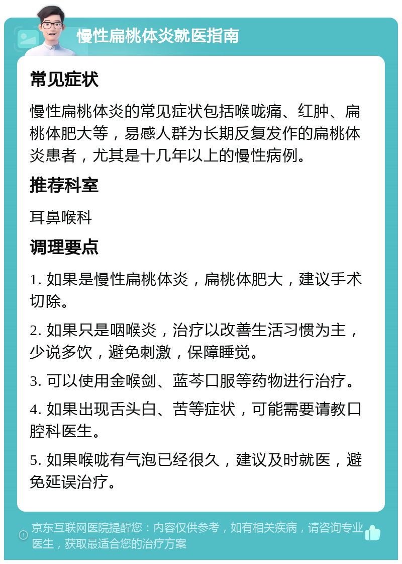 慢性扁桃体炎就医指南 常见症状 慢性扁桃体炎的常见症状包括喉咙痛、红肿、扁桃体肥大等，易感人群为长期反复发作的扁桃体炎患者，尤其是十几年以上的慢性病例。 推荐科室 耳鼻喉科 调理要点 1. 如果是慢性扁桃体炎，扁桃体肥大，建议手术切除。 2. 如果只是咽喉炎，治疗以改善生活习惯为主，少说多饮，避免刺激，保障睡觉。 3. 可以使用金喉剑、蓝芩口服等药物进行治疗。 4. 如果出现舌头白、苦等症状，可能需要请教口腔科医生。 5. 如果喉咙有气泡已经很久，建议及时就医，避免延误治疗。