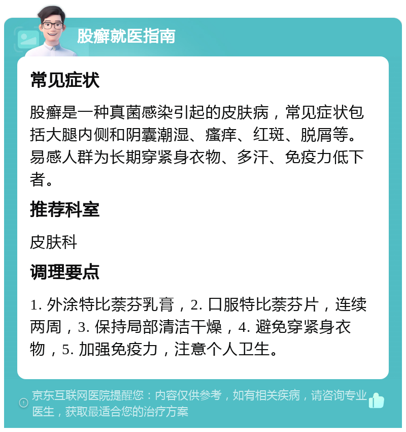 股癣就医指南 常见症状 股癣是一种真菌感染引起的皮肤病，常见症状包括大腿内侧和阴囊潮湿、瘙痒、红斑、脱屑等。易感人群为长期穿紧身衣物、多汗、免疫力低下者。 推荐科室 皮肤科 调理要点 1. 外涂特比萘芬乳膏，2. 口服特比萘芬片，连续两周，3. 保持局部清洁干燥，4. 避免穿紧身衣物，5. 加强免疫力，注意个人卫生。