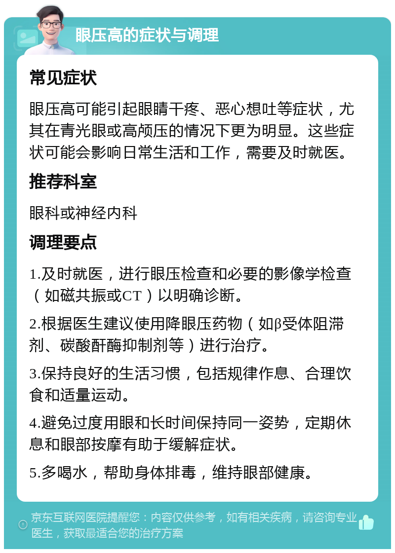 眼压高的症状与调理 常见症状 眼压高可能引起眼睛干疼、恶心想吐等症状，尤其在青光眼或高颅压的情况下更为明显。这些症状可能会影响日常生活和工作，需要及时就医。 推荐科室 眼科或神经内科 调理要点 1.及时就医，进行眼压检查和必要的影像学检查（如磁共振或CT）以明确诊断。 2.根据医生建议使用降眼压药物（如β受体阻滞剂、碳酸酐酶抑制剂等）进行治疗。 3.保持良好的生活习惯，包括规律作息、合理饮食和适量运动。 4.避免过度用眼和长时间保持同一姿势，定期休息和眼部按摩有助于缓解症状。 5.多喝水，帮助身体排毒，维持眼部健康。