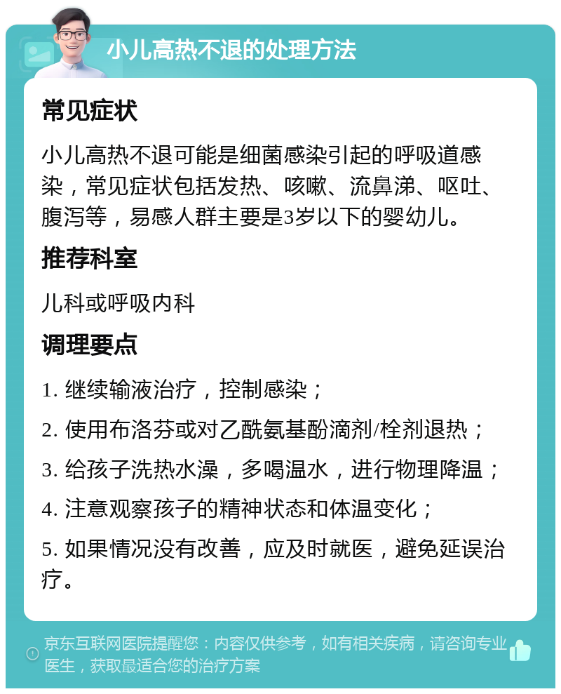 小儿高热不退的处理方法 常见症状 小儿高热不退可能是细菌感染引起的呼吸道感染，常见症状包括发热、咳嗽、流鼻涕、呕吐、腹泻等，易感人群主要是3岁以下的婴幼儿。 推荐科室 儿科或呼吸内科 调理要点 1. 继续输液治疗，控制感染； 2. 使用布洛芬或对乙酰氨基酚滴剂/栓剂退热； 3. 给孩子洗热水澡，多喝温水，进行物理降温； 4. 注意观察孩子的精神状态和体温变化； 5. 如果情况没有改善，应及时就医，避免延误治疗。