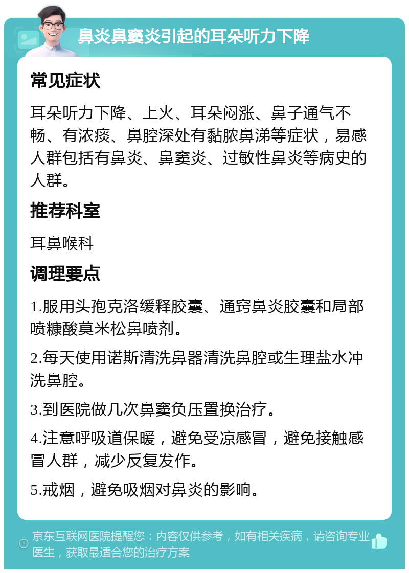 鼻炎鼻窦炎引起的耳朵听力下降 常见症状 耳朵听力下降、上火、耳朵闷涨、鼻子通气不畅、有浓痰、鼻腔深处有黏脓鼻涕等症状，易感人群包括有鼻炎、鼻窦炎、过敏性鼻炎等病史的人群。 推荐科室 耳鼻喉科 调理要点 1.服用头孢克洛缓释胶囊、通窍鼻炎胶囊和局部喷糠酸莫米松鼻喷剂。 2.每天使用诺斯清洗鼻器清洗鼻腔或生理盐水冲洗鼻腔。 3.到医院做几次鼻窦负压置换治疗。 4.注意呼吸道保暖，避免受凉感冒，避免接触感冒人群，减少反复发作。 5.戒烟，避免吸烟对鼻炎的影响。