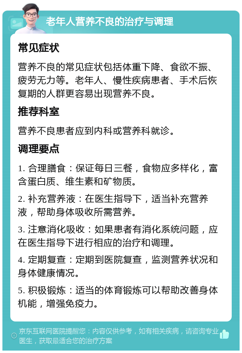 老年人营养不良的治疗与调理 常见症状 营养不良的常见症状包括体重下降、食欲不振、疲劳无力等。老年人、慢性疾病患者、手术后恢复期的人群更容易出现营养不良。 推荐科室 营养不良患者应到内科或营养科就诊。 调理要点 1. 合理膳食：保证每日三餐，食物应多样化，富含蛋白质、维生素和矿物质。 2. 补充营养液：在医生指导下，适当补充营养液，帮助身体吸收所需营养。 3. 注意消化吸收：如果患者有消化系统问题，应在医生指导下进行相应的治疗和调理。 4. 定期复查：定期到医院复查，监测营养状况和身体健康情况。 5. 积极锻炼：适当的体育锻炼可以帮助改善身体机能，增强免疫力。