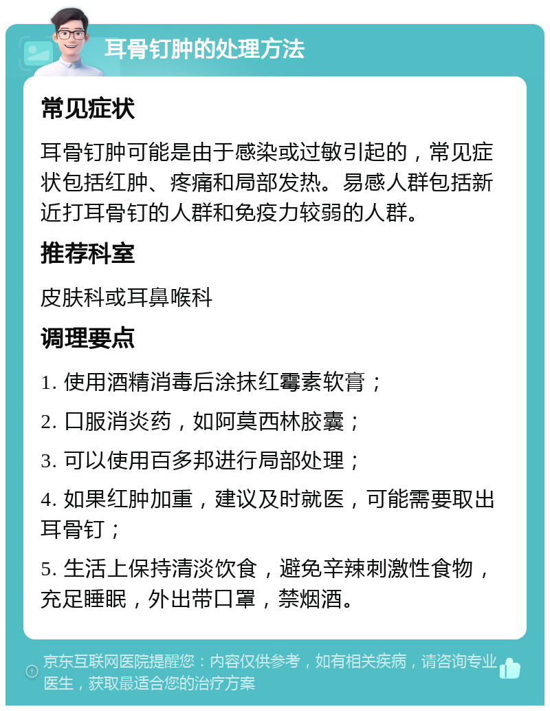 耳骨钉肿的处理方法 常见症状 耳骨钉肿可能是由于感染或过敏引起的，常见症状包括红肿、疼痛和局部发热。易感人群包括新近打耳骨钉的人群和免疫力较弱的人群。 推荐科室 皮肤科或耳鼻喉科 调理要点 1. 使用酒精消毒后涂抹红霉素软膏； 2. 口服消炎药，如阿莫西林胶囊； 3. 可以使用百多邦进行局部处理； 4. 如果红肿加重，建议及时就医，可能需要取出耳骨钉； 5. 生活上保持清淡饮食，避免辛辣刺激性食物，充足睡眠，外出带口罩，禁烟酒。