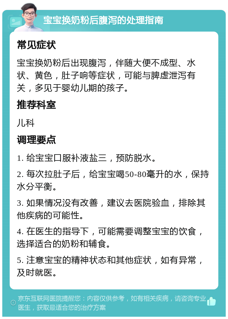 宝宝换奶粉后腹泻的处理指南 常见症状 宝宝换奶粉后出现腹泻，伴随大便不成型、水状、黄色，肚子响等症状，可能与脾虚泄泻有关，多见于婴幼儿期的孩子。 推荐科室 儿科 调理要点 1. 给宝宝口服补液盐三，预防脱水。 2. 每次拉肚子后，给宝宝喝50-80毫升的水，保持水分平衡。 3. 如果情况没有改善，建议去医院验血，排除其他疾病的可能性。 4. 在医生的指导下，可能需要调整宝宝的饮食，选择适合的奶粉和辅食。 5. 注意宝宝的精神状态和其他症状，如有异常，及时就医。