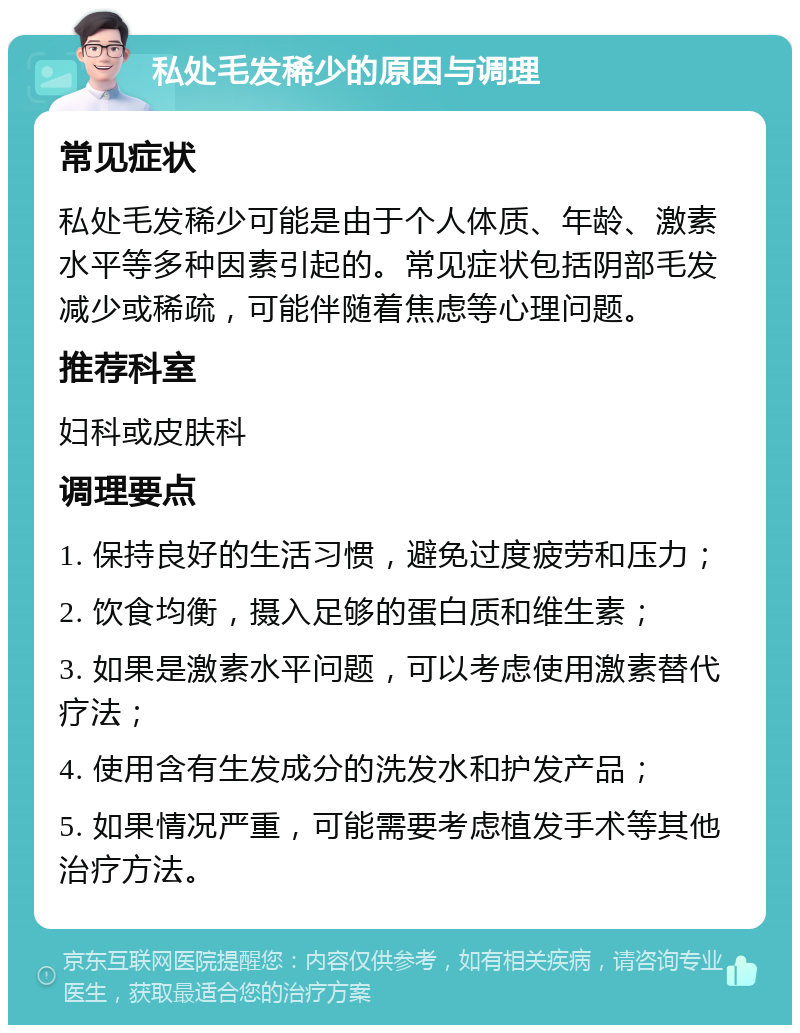 私处毛发稀少的原因与调理 常见症状 私处毛发稀少可能是由于个人体质、年龄、激素水平等多种因素引起的。常见症状包括阴部毛发减少或稀疏，可能伴随着焦虑等心理问题。 推荐科室 妇科或皮肤科 调理要点 1. 保持良好的生活习惯，避免过度疲劳和压力； 2. 饮食均衡，摄入足够的蛋白质和维生素； 3. 如果是激素水平问题，可以考虑使用激素替代疗法； 4. 使用含有生发成分的洗发水和护发产品； 5. 如果情况严重，可能需要考虑植发手术等其他治疗方法。