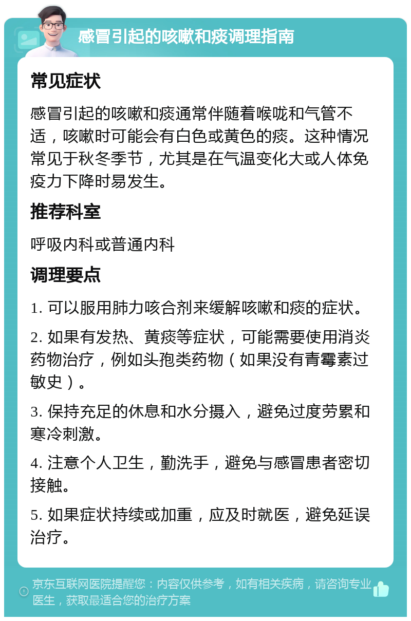 感冒引起的咳嗽和痰调理指南 常见症状 感冒引起的咳嗽和痰通常伴随着喉咙和气管不适，咳嗽时可能会有白色或黄色的痰。这种情况常见于秋冬季节，尤其是在气温变化大或人体免疫力下降时易发生。 推荐科室 呼吸内科或普通内科 调理要点 1. 可以服用肺力咳合剂来缓解咳嗽和痰的症状。 2. 如果有发热、黄痰等症状，可能需要使用消炎药物治疗，例如头孢类药物（如果没有青霉素过敏史）。 3. 保持充足的休息和水分摄入，避免过度劳累和寒冷刺激。 4. 注意个人卫生，勤洗手，避免与感冒患者密切接触。 5. 如果症状持续或加重，应及时就医，避免延误治疗。