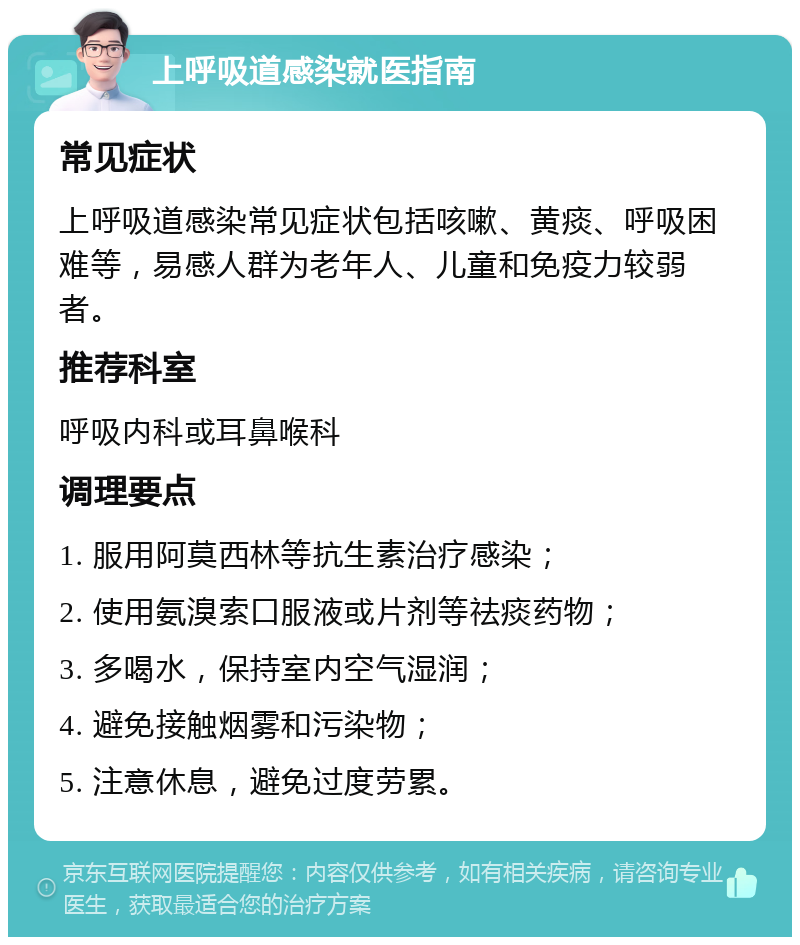 上呼吸道感染就医指南 常见症状 上呼吸道感染常见症状包括咳嗽、黄痰、呼吸困难等，易感人群为老年人、儿童和免疫力较弱者。 推荐科室 呼吸内科或耳鼻喉科 调理要点 1. 服用阿莫西林等抗生素治疗感染； 2. 使用氨溴索口服液或片剂等祛痰药物； 3. 多喝水，保持室内空气湿润； 4. 避免接触烟雾和污染物； 5. 注意休息，避免过度劳累。