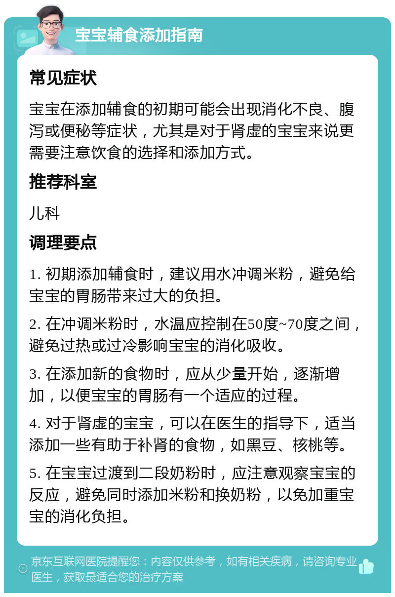 宝宝辅食添加指南 常见症状 宝宝在添加辅食的初期可能会出现消化不良、腹泻或便秘等症状，尤其是对于肾虚的宝宝来说更需要注意饮食的选择和添加方式。 推荐科室 儿科 调理要点 1. 初期添加辅食时，建议用水冲调米粉，避免给宝宝的胃肠带来过大的负担。 2. 在冲调米粉时，水温应控制在50度~70度之间，避免过热或过冷影响宝宝的消化吸收。 3. 在添加新的食物时，应从少量开始，逐渐增加，以便宝宝的胃肠有一个适应的过程。 4. 对于肾虚的宝宝，可以在医生的指导下，适当添加一些有助于补肾的食物，如黑豆、核桃等。 5. 在宝宝过渡到二段奶粉时，应注意观察宝宝的反应，避免同时添加米粉和换奶粉，以免加重宝宝的消化负担。