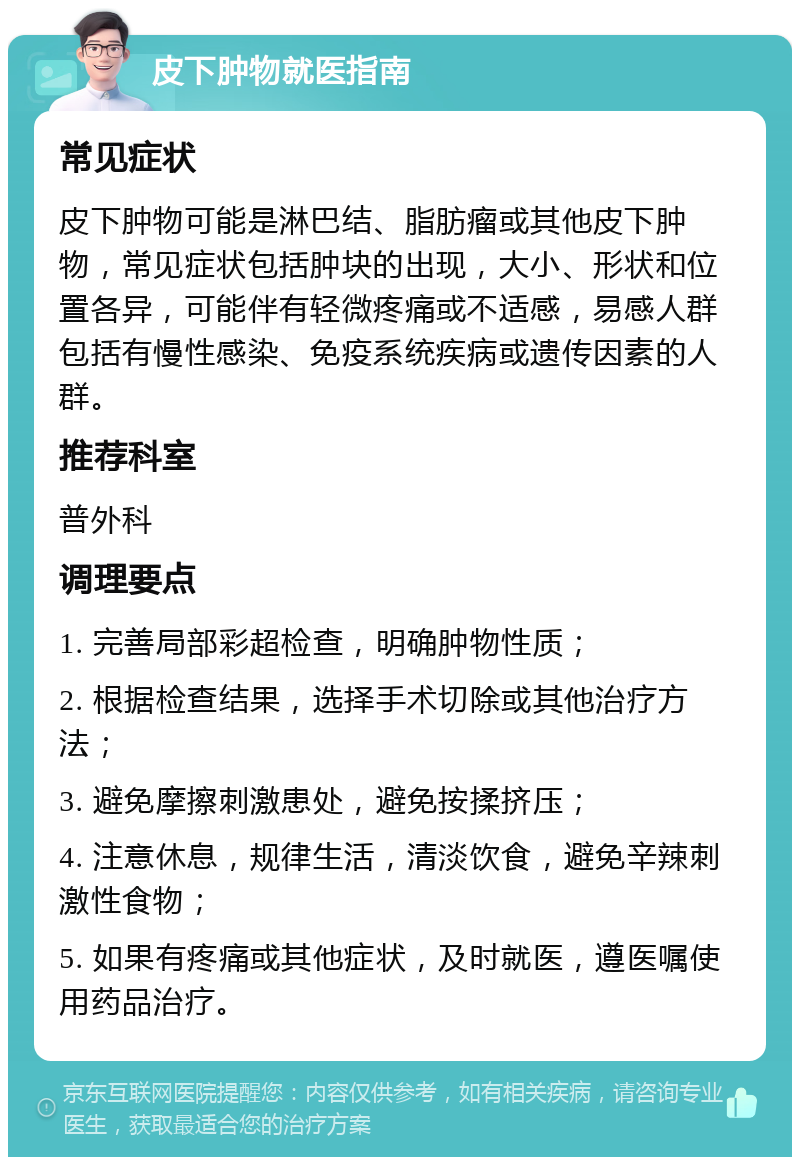 皮下肿物就医指南 常见症状 皮下肿物可能是淋巴结、脂肪瘤或其他皮下肿物，常见症状包括肿块的出现，大小、形状和位置各异，可能伴有轻微疼痛或不适感，易感人群包括有慢性感染、免疫系统疾病或遗传因素的人群。 推荐科室 普外科 调理要点 1. 完善局部彩超检查，明确肿物性质； 2. 根据检查结果，选择手术切除或其他治疗方法； 3. 避免摩擦刺激患处，避免按揉挤压； 4. 注意休息，规律生活，清淡饮食，避免辛辣刺激性食物； 5. 如果有疼痛或其他症状，及时就医，遵医嘱使用药品治疗。