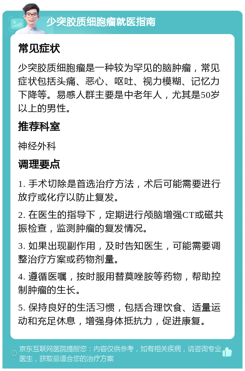 少突胶质细胞瘤就医指南 常见症状 少突胶质细胞瘤是一种较为罕见的脑肿瘤，常见症状包括头痛、恶心、呕吐、视力模糊、记忆力下降等。易感人群主要是中老年人，尤其是50岁以上的男性。 推荐科室 神经外科 调理要点 1. 手术切除是首选治疗方法，术后可能需要进行放疗或化疗以防止复发。 2. 在医生的指导下，定期进行颅脑增强CT或磁共振检查，监测肿瘤的复发情况。 3. 如果出现副作用，及时告知医生，可能需要调整治疗方案或药物剂量。 4. 遵循医嘱，按时服用替莫唑胺等药物，帮助控制肿瘤的生长。 5. 保持良好的生活习惯，包括合理饮食、适量运动和充足休息，增强身体抵抗力，促进康复。