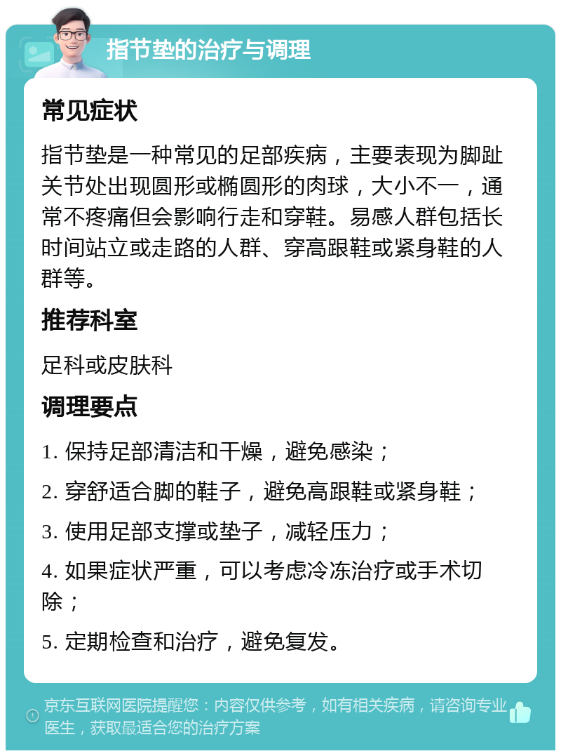 指节垫的治疗与调理 常见症状 指节垫是一种常见的足部疾病，主要表现为脚趾关节处出现圆形或椭圆形的肉球，大小不一，通常不疼痛但会影响行走和穿鞋。易感人群包括长时间站立或走路的人群、穿高跟鞋或紧身鞋的人群等。 推荐科室 足科或皮肤科 调理要点 1. 保持足部清洁和干燥，避免感染； 2. 穿舒适合脚的鞋子，避免高跟鞋或紧身鞋； 3. 使用足部支撑或垫子，减轻压力； 4. 如果症状严重，可以考虑冷冻治疗或手术切除； 5. 定期检查和治疗，避免复发。