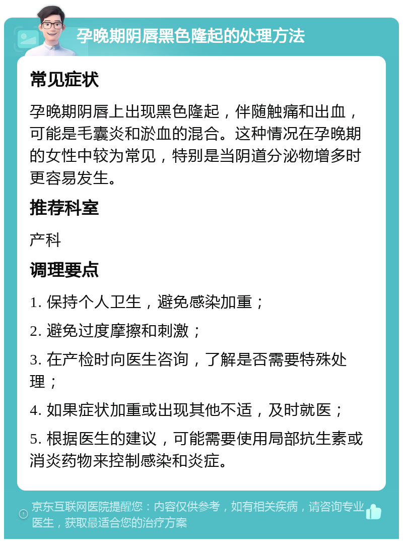 孕晚期阴唇黑色隆起的处理方法 常见症状 孕晚期阴唇上出现黑色隆起，伴随触痛和出血，可能是毛囊炎和淤血的混合。这种情况在孕晚期的女性中较为常见，特别是当阴道分泌物增多时更容易发生。 推荐科室 产科 调理要点 1. 保持个人卫生，避免感染加重； 2. 避免过度摩擦和刺激； 3. 在产检时向医生咨询，了解是否需要特殊处理； 4. 如果症状加重或出现其他不适，及时就医； 5. 根据医生的建议，可能需要使用局部抗生素或消炎药物来控制感染和炎症。