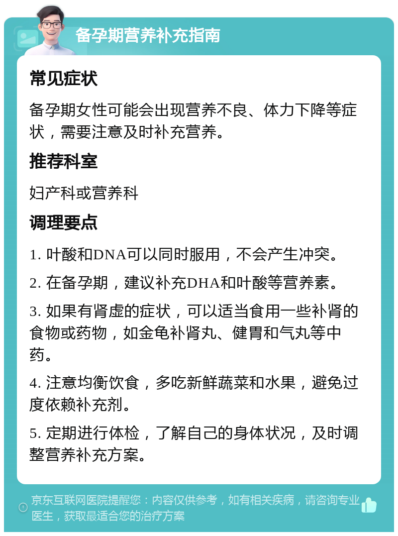 备孕期营养补充指南 常见症状 备孕期女性可能会出现营养不良、体力下降等症状，需要注意及时补充营养。 推荐科室 妇产科或营养科 调理要点 1. 叶酸和DNA可以同时服用，不会产生冲突。 2. 在备孕期，建议补充DHA和叶酸等营养素。 3. 如果有肾虚的症状，可以适当食用一些补肾的食物或药物，如金龟补肾丸、健胃和气丸等中药。 4. 注意均衡饮食，多吃新鲜蔬菜和水果，避免过度依赖补充剂。 5. 定期进行体检，了解自己的身体状况，及时调整营养补充方案。