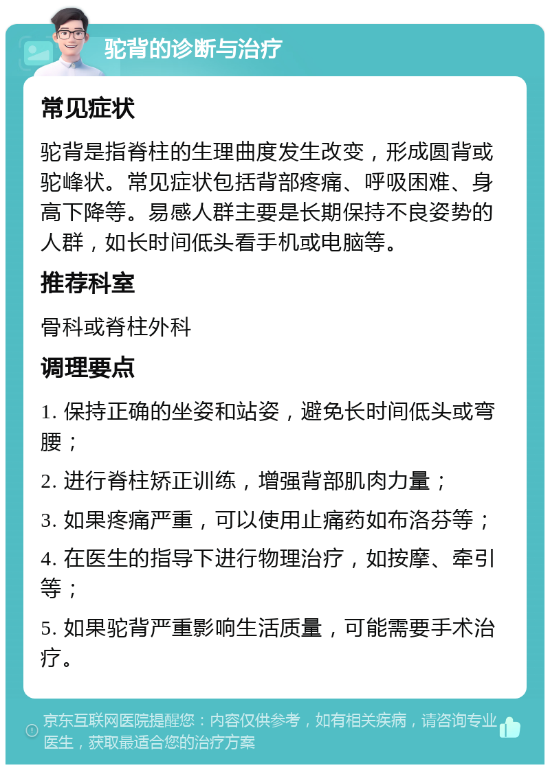 驼背的诊断与治疗 常见症状 驼背是指脊柱的生理曲度发生改变，形成圆背或驼峰状。常见症状包括背部疼痛、呼吸困难、身高下降等。易感人群主要是长期保持不良姿势的人群，如长时间低头看手机或电脑等。 推荐科室 骨科或脊柱外科 调理要点 1. 保持正确的坐姿和站姿，避免长时间低头或弯腰； 2. 进行脊柱矫正训练，增强背部肌肉力量； 3. 如果疼痛严重，可以使用止痛药如布洛芬等； 4. 在医生的指导下进行物理治疗，如按摩、牵引等； 5. 如果驼背严重影响生活质量，可能需要手术治疗。