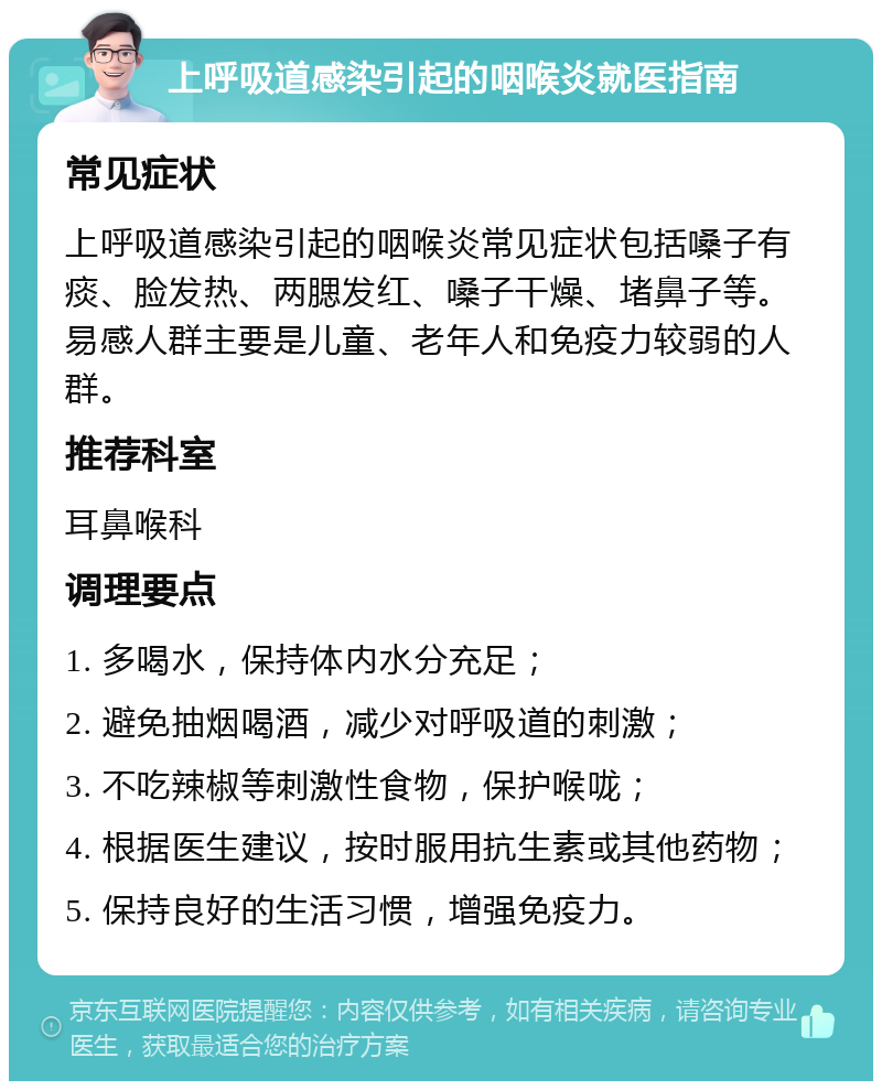 上呼吸道感染引起的咽喉炎就医指南 常见症状 上呼吸道感染引起的咽喉炎常见症状包括嗓子有痰、脸发热、两腮发红、嗓子干燥、堵鼻子等。易感人群主要是儿童、老年人和免疫力较弱的人群。 推荐科室 耳鼻喉科 调理要点 1. 多喝水，保持体内水分充足； 2. 避免抽烟喝酒，减少对呼吸道的刺激； 3. 不吃辣椒等刺激性食物，保护喉咙； 4. 根据医生建议，按时服用抗生素或其他药物； 5. 保持良好的生活习惯，增强免疫力。