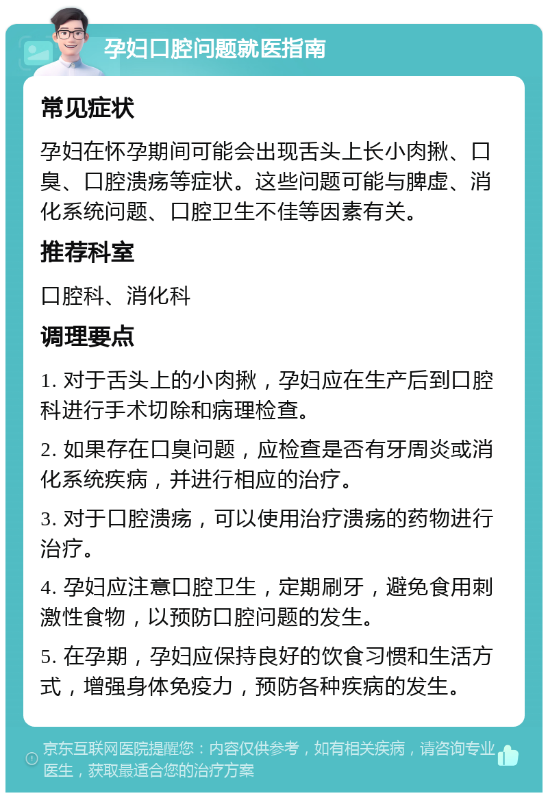 孕妇口腔问题就医指南 常见症状 孕妇在怀孕期间可能会出现舌头上长小肉揪、口臭、口腔溃疡等症状。这些问题可能与脾虚、消化系统问题、口腔卫生不佳等因素有关。 推荐科室 口腔科、消化科 调理要点 1. 对于舌头上的小肉揪，孕妇应在生产后到口腔科进行手术切除和病理检查。 2. 如果存在口臭问题，应检查是否有牙周炎或消化系统疾病，并进行相应的治疗。 3. 对于口腔溃疡，可以使用治疗溃疡的药物进行治疗。 4. 孕妇应注意口腔卫生，定期刷牙，避免食用刺激性食物，以预防口腔问题的发生。 5. 在孕期，孕妇应保持良好的饮食习惯和生活方式，增强身体免疫力，预防各种疾病的发生。