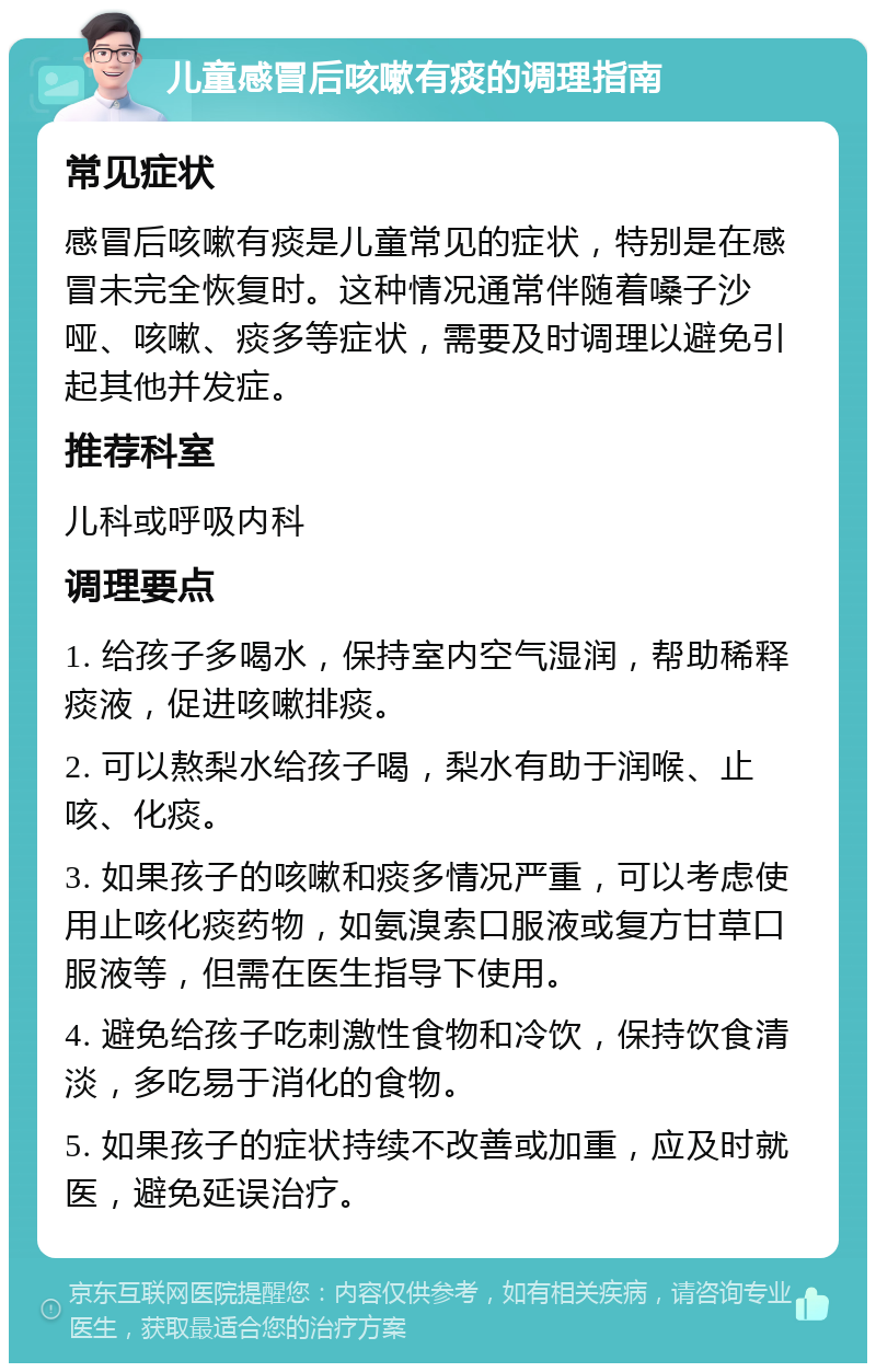 儿童感冒后咳嗽有痰的调理指南 常见症状 感冒后咳嗽有痰是儿童常见的症状，特别是在感冒未完全恢复时。这种情况通常伴随着嗓子沙哑、咳嗽、痰多等症状，需要及时调理以避免引起其他并发症。 推荐科室 儿科或呼吸内科 调理要点 1. 给孩子多喝水，保持室内空气湿润，帮助稀释痰液，促进咳嗽排痰。 2. 可以熬梨水给孩子喝，梨水有助于润喉、止咳、化痰。 3. 如果孩子的咳嗽和痰多情况严重，可以考虑使用止咳化痰药物，如氨溴索口服液或复方甘草口服液等，但需在医生指导下使用。 4. 避免给孩子吃刺激性食物和冷饮，保持饮食清淡，多吃易于消化的食物。 5. 如果孩子的症状持续不改善或加重，应及时就医，避免延误治疗。