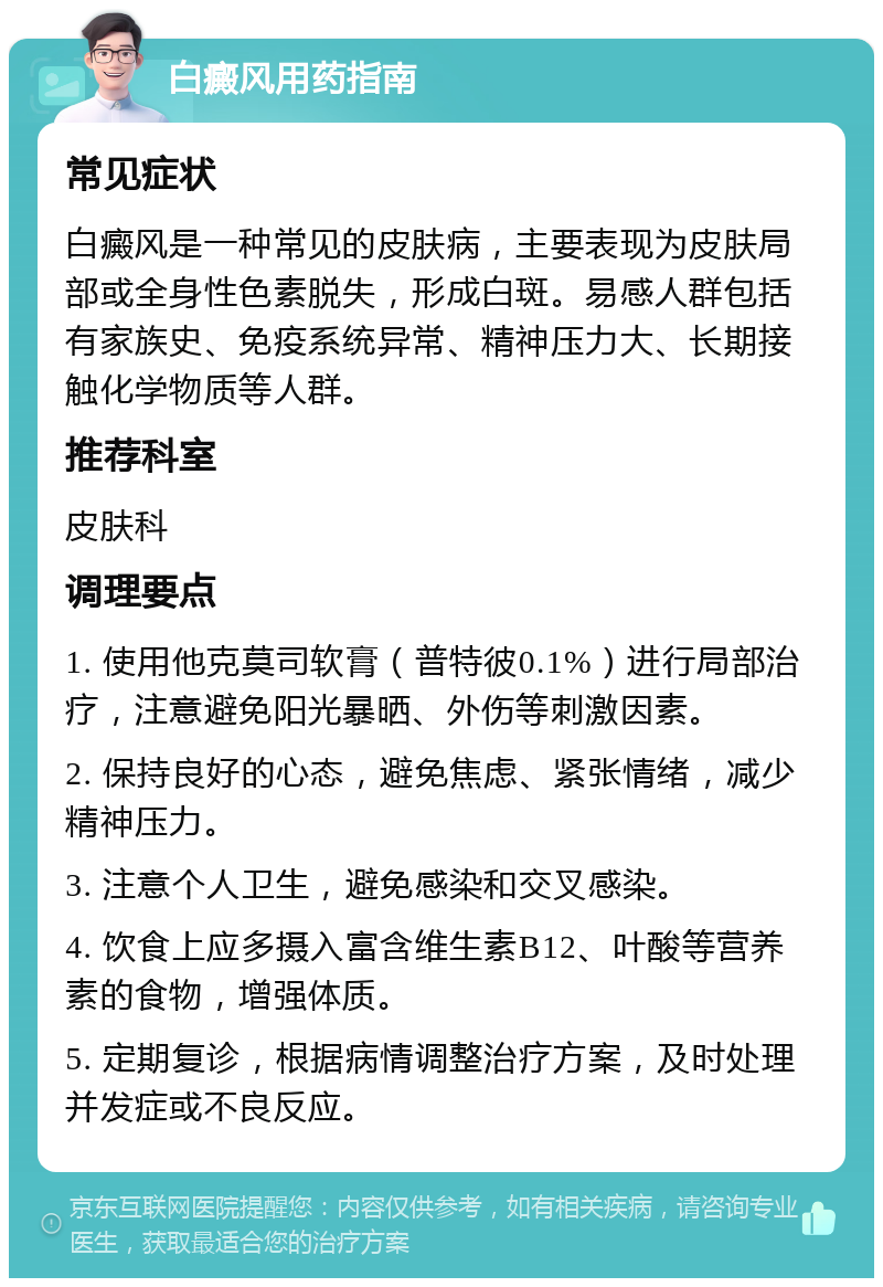 白癜风用药指南 常见症状 白癜风是一种常见的皮肤病，主要表现为皮肤局部或全身性色素脱失，形成白斑。易感人群包括有家族史、免疫系统异常、精神压力大、长期接触化学物质等人群。 推荐科室 皮肤科 调理要点 1. 使用他克莫司软膏（普特彼0.1%）进行局部治疗，注意避免阳光暴晒、外伤等刺激因素。 2. 保持良好的心态，避免焦虑、紧张情绪，减少精神压力。 3. 注意个人卫生，避免感染和交叉感染。 4. 饮食上应多摄入富含维生素B12、叶酸等营养素的食物，增强体质。 5. 定期复诊，根据病情调整治疗方案，及时处理并发症或不良反应。