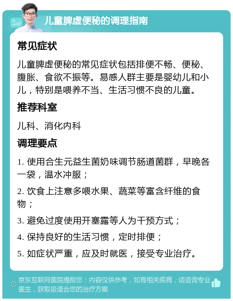 儿童脾虚便秘的调理指南 常见症状 儿童脾虚便秘的常见症状包括排便不畅、便秘、腹胀、食欲不振等。易感人群主要是婴幼儿和小儿，特别是喂养不当、生活习惯不良的儿童。 推荐科室 儿科、消化内科 调理要点 1. 使用合生元益生菌奶味调节肠道菌群，早晚各一袋，温水冲服； 2. 饮食上注意多喂水果、蔬菜等富含纤维的食物； 3. 避免过度使用开塞露等人为干预方式； 4. 保持良好的生活习惯，定时排便； 5. 如症状严重，应及时就医，接受专业治疗。