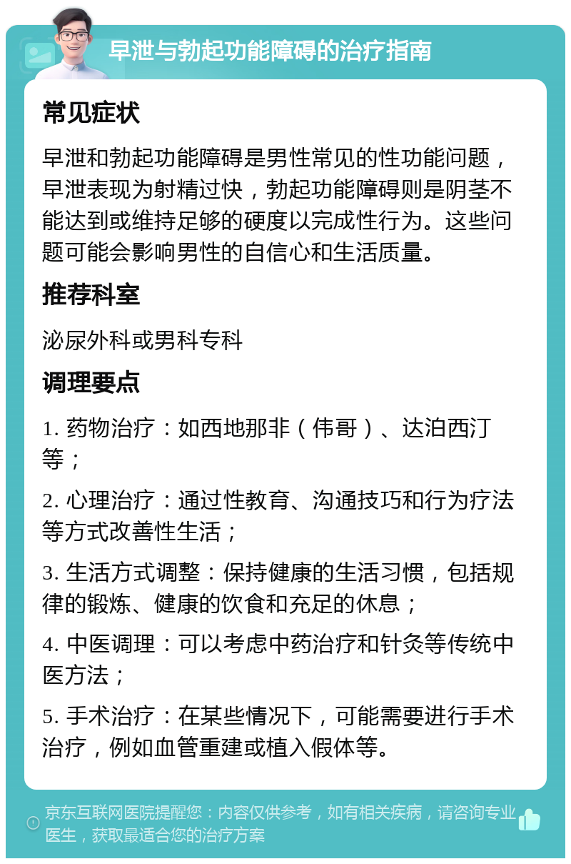 早泄与勃起功能障碍的治疗指南 常见症状 早泄和勃起功能障碍是男性常见的性功能问题，早泄表现为射精过快，勃起功能障碍则是阴茎不能达到或维持足够的硬度以完成性行为。这些问题可能会影响男性的自信心和生活质量。 推荐科室 泌尿外科或男科专科 调理要点 1. 药物治疗：如西地那非（伟哥）、达泊西汀等； 2. 心理治疗：通过性教育、沟通技巧和行为疗法等方式改善性生活； 3. 生活方式调整：保持健康的生活习惯，包括规律的锻炼、健康的饮食和充足的休息； 4. 中医调理：可以考虑中药治疗和针灸等传统中医方法； 5. 手术治疗：在某些情况下，可能需要进行手术治疗，例如血管重建或植入假体等。