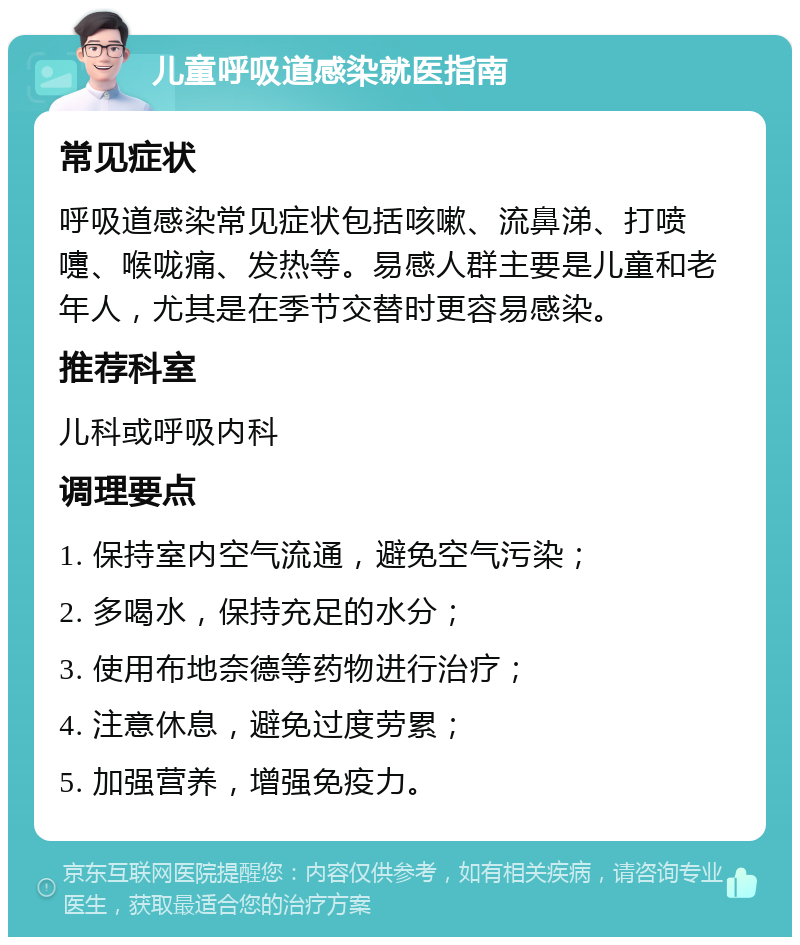 儿童呼吸道感染就医指南 常见症状 呼吸道感染常见症状包括咳嗽、流鼻涕、打喷嚏、喉咙痛、发热等。易感人群主要是儿童和老年人，尤其是在季节交替时更容易感染。 推荐科室 儿科或呼吸内科 调理要点 1. 保持室内空气流通，避免空气污染； 2. 多喝水，保持充足的水分； 3. 使用布地奈德等药物进行治疗； 4. 注意休息，避免过度劳累； 5. 加强营养，增强免疫力。