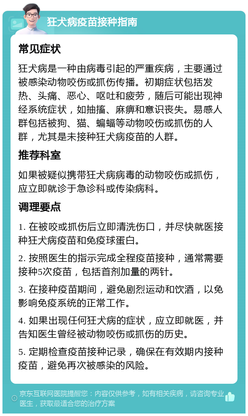 狂犬病疫苗接种指南 常见症状 狂犬病是一种由病毒引起的严重疾病，主要通过被感染动物咬伤或抓伤传播。初期症状包括发热、头痛、恶心、呕吐和疲劳，随后可能出现神经系统症状，如抽搐、麻痹和意识丧失。易感人群包括被狗、猫、蝙蝠等动物咬伤或抓伤的人群，尤其是未接种狂犬病疫苗的人群。 推荐科室 如果被疑似携带狂犬病病毒的动物咬伤或抓伤，应立即就诊于急诊科或传染病科。 调理要点 1. 在被咬或抓伤后立即清洗伤口，并尽快就医接种狂犬病疫苗和免疫球蛋白。 2. 按照医生的指示完成全程疫苗接种，通常需要接种5次疫苗，包括首剂加量的两针。 3. 在接种疫苗期间，避免剧烈运动和饮酒，以免影响免疫系统的正常工作。 4. 如果出现任何狂犬病的症状，应立即就医，并告知医生曾经被动物咬伤或抓伤的历史。 5. 定期检查疫苗接种记录，确保在有效期内接种疫苗，避免再次被感染的风险。