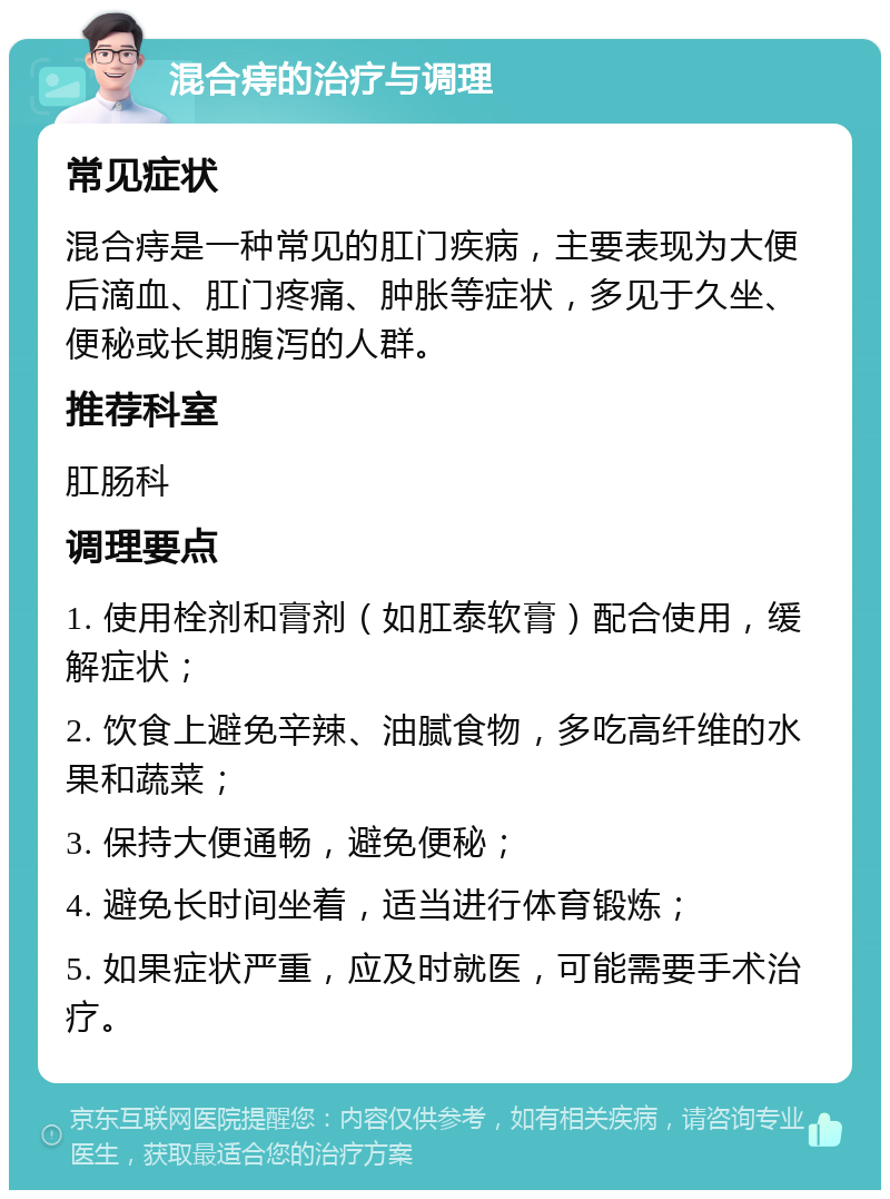 混合痔的治疗与调理 常见症状 混合痔是一种常见的肛门疾病，主要表现为大便后滴血、肛门疼痛、肿胀等症状，多见于久坐、便秘或长期腹泻的人群。 推荐科室 肛肠科 调理要点 1. 使用栓剂和膏剂（如肛泰软膏）配合使用，缓解症状； 2. 饮食上避免辛辣、油腻食物，多吃高纤维的水果和蔬菜； 3. 保持大便通畅，避免便秘； 4. 避免长时间坐着，适当进行体育锻炼； 5. 如果症状严重，应及时就医，可能需要手术治疗。