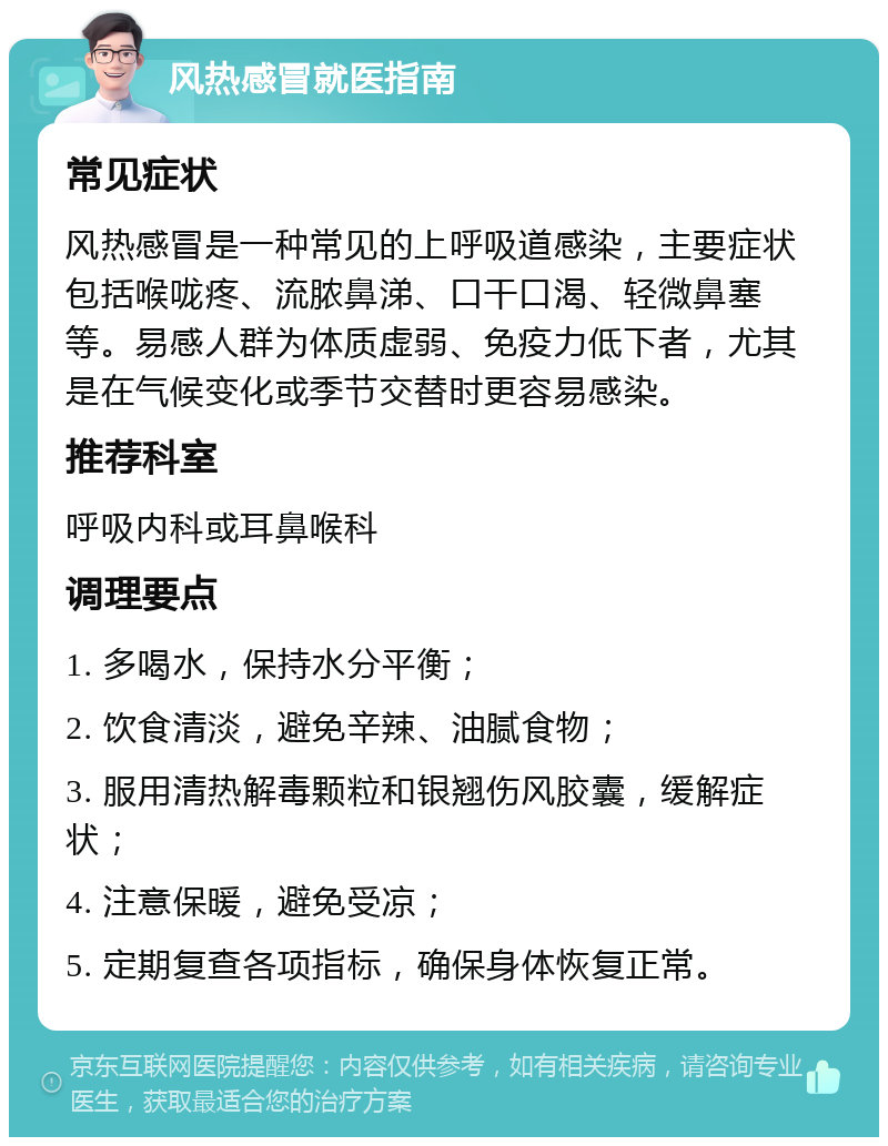 风热感冒就医指南 常见症状 风热感冒是一种常见的上呼吸道感染，主要症状包括喉咙疼、流脓鼻涕、口干口渴、轻微鼻塞等。易感人群为体质虚弱、免疫力低下者，尤其是在气候变化或季节交替时更容易感染。 推荐科室 呼吸内科或耳鼻喉科 调理要点 1. 多喝水，保持水分平衡； 2. 饮食清淡，避免辛辣、油腻食物； 3. 服用清热解毒颗粒和银翘伤风胶囊，缓解症状； 4. 注意保暖，避免受凉； 5. 定期复查各项指标，确保身体恢复正常。