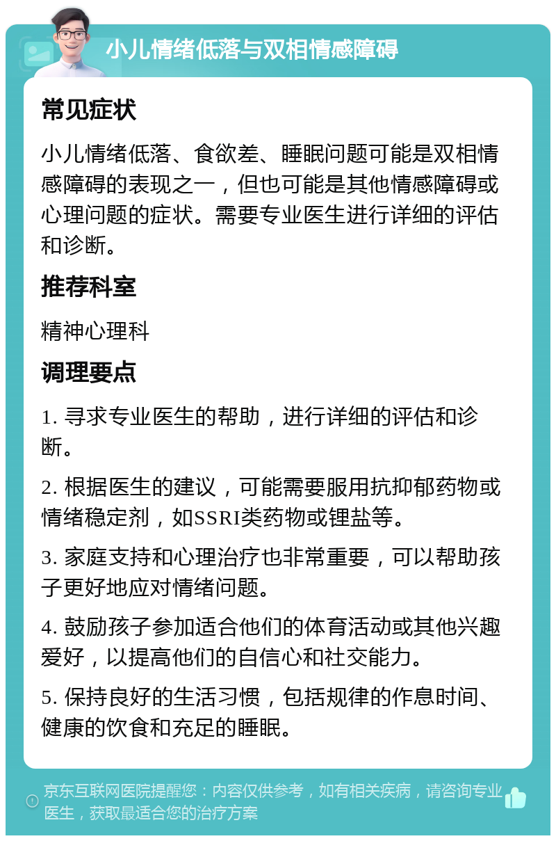 小儿情绪低落与双相情感障碍 常见症状 小儿情绪低落、食欲差、睡眠问题可能是双相情感障碍的表现之一，但也可能是其他情感障碍或心理问题的症状。需要专业医生进行详细的评估和诊断。 推荐科室 精神心理科 调理要点 1. 寻求专业医生的帮助，进行详细的评估和诊断。 2. 根据医生的建议，可能需要服用抗抑郁药物或情绪稳定剂，如SSRI类药物或锂盐等。 3. 家庭支持和心理治疗也非常重要，可以帮助孩子更好地应对情绪问题。 4. 鼓励孩子参加适合他们的体育活动或其他兴趣爱好，以提高他们的自信心和社交能力。 5. 保持良好的生活习惯，包括规律的作息时间、健康的饮食和充足的睡眠。