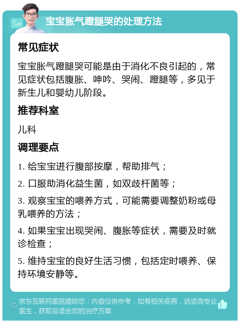 宝宝胀气蹬腿哭的处理方法 常见症状 宝宝胀气蹬腿哭可能是由于消化不良引起的，常见症状包括腹胀、呻吟、哭闹、蹬腿等，多见于新生儿和婴幼儿阶段。 推荐科室 儿科 调理要点 1. 给宝宝进行腹部按摩，帮助排气； 2. 口服助消化益生菌，如双歧杆菌等； 3. 观察宝宝的喂养方式，可能需要调整奶粉或母乳喂养的方法； 4. 如果宝宝出现哭闹、腹胀等症状，需要及时就诊检查； 5. 维持宝宝的良好生活习惯，包括定时喂养、保持环境安静等。