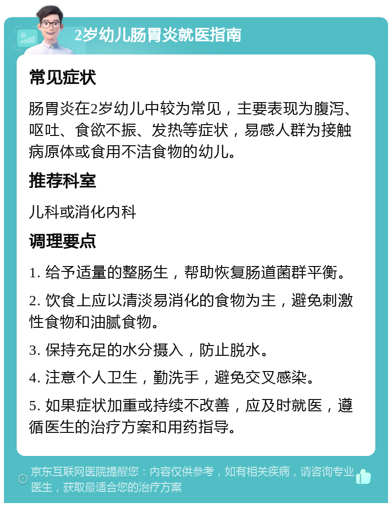 2岁幼儿肠胃炎就医指南 常见症状 肠胃炎在2岁幼儿中较为常见，主要表现为腹泻、呕吐、食欲不振、发热等症状，易感人群为接触病原体或食用不洁食物的幼儿。 推荐科室 儿科或消化内科 调理要点 1. 给予适量的整肠生，帮助恢复肠道菌群平衡。 2. 饮食上应以清淡易消化的食物为主，避免刺激性食物和油腻食物。 3. 保持充足的水分摄入，防止脱水。 4. 注意个人卫生，勤洗手，避免交叉感染。 5. 如果症状加重或持续不改善，应及时就医，遵循医生的治疗方案和用药指导。