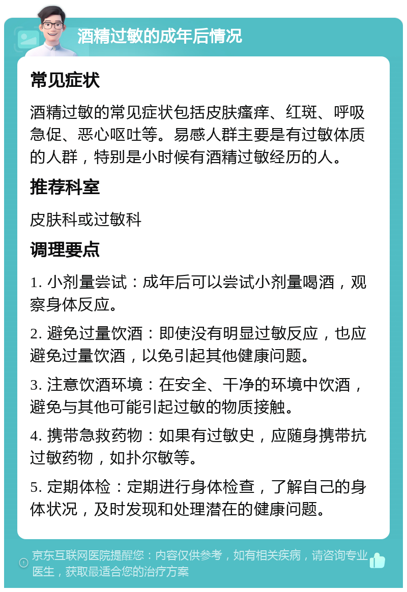 酒精过敏的成年后情况 常见症状 酒精过敏的常见症状包括皮肤瘙痒、红斑、呼吸急促、恶心呕吐等。易感人群主要是有过敏体质的人群，特别是小时候有酒精过敏经历的人。 推荐科室 皮肤科或过敏科 调理要点 1. 小剂量尝试：成年后可以尝试小剂量喝酒，观察身体反应。 2. 避免过量饮酒：即使没有明显过敏反应，也应避免过量饮酒，以免引起其他健康问题。 3. 注意饮酒环境：在安全、干净的环境中饮酒，避免与其他可能引起过敏的物质接触。 4. 携带急救药物：如果有过敏史，应随身携带抗过敏药物，如扑尔敏等。 5. 定期体检：定期进行身体检查，了解自己的身体状况，及时发现和处理潜在的健康问题。